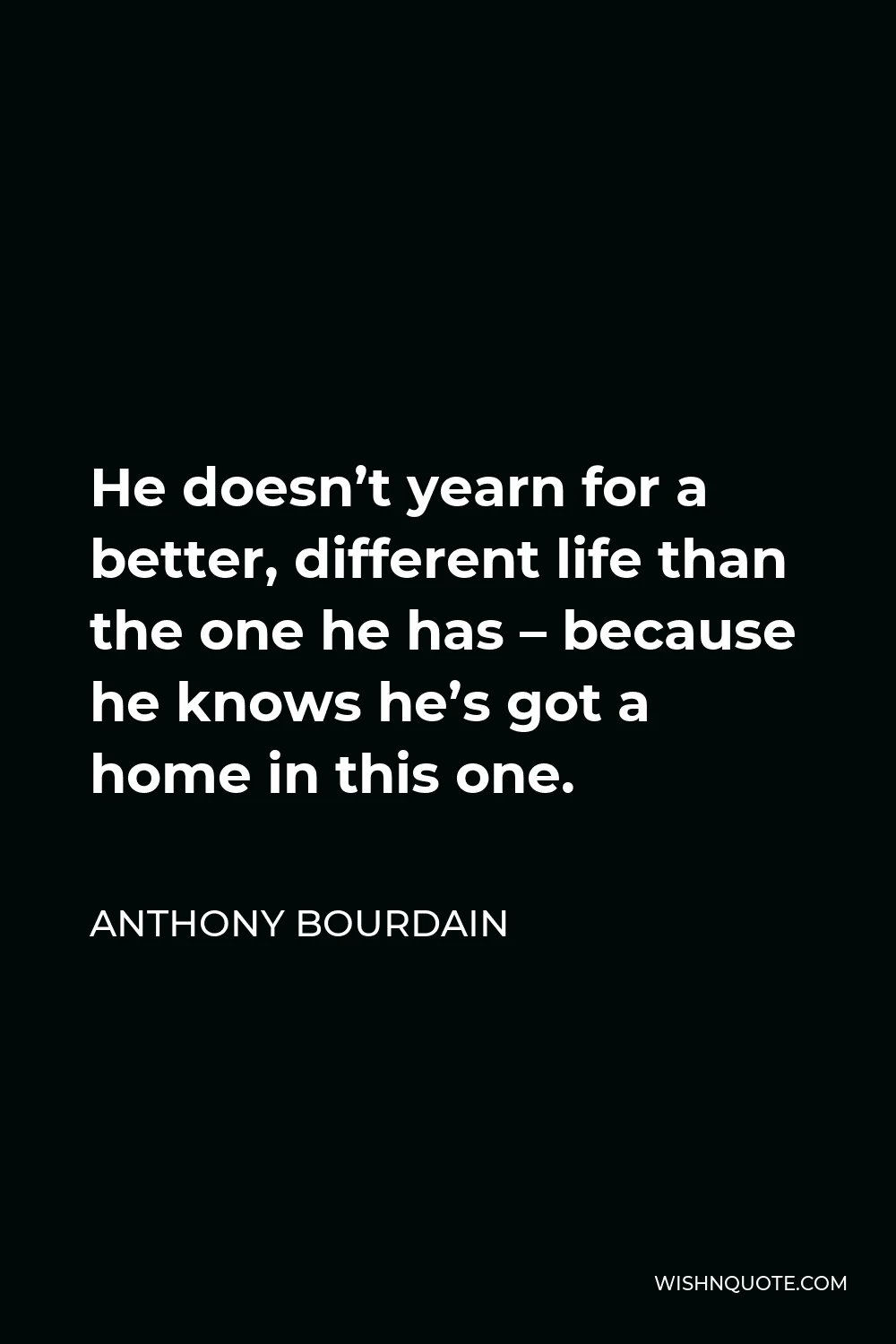 Anthony Bourdain Quote - He doesn’t yearn for a better, different life than the one he has – because he knows he’s got a home in this one.