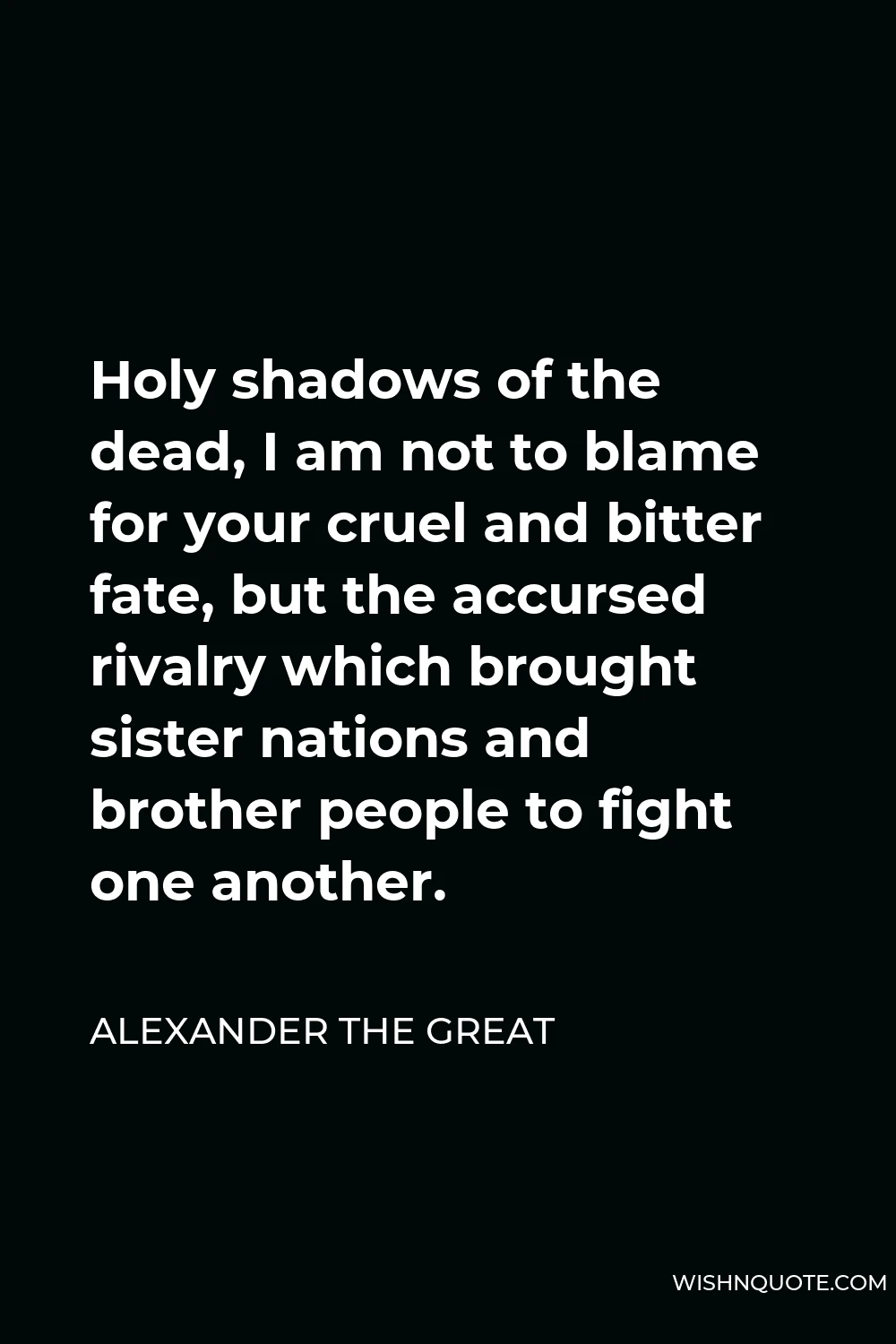 Alexander The Great Quote - Holy shadows of the dead, I am not to blame for your cruel and bitter fate, but the accursed rivalry which brought sister nations and brother people to fight one another.