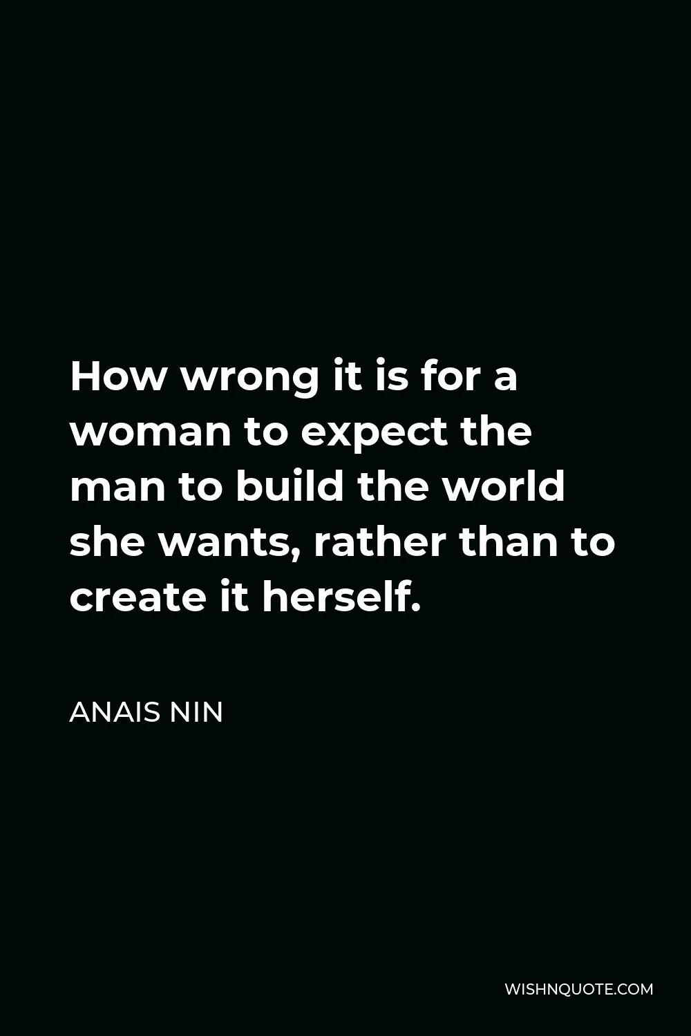 Anais Nin Quote - How wrong it is for a woman to expect the man to build the world she wants, rather than to create it herself.