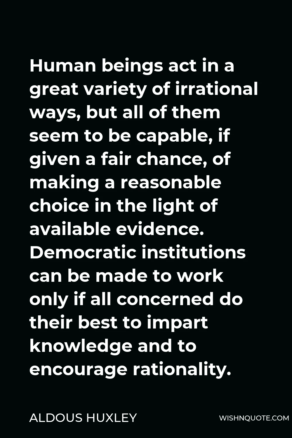 Aldous Huxley Quote - Human beings act in a great variety of irrational ways, but all of them seem to be capable, if given a fair chance, of making a reasonable choice in the light of available evidence. Democratic institutions can be made to work only if all concerned do their best to impart knowledge and to encourage rationality.