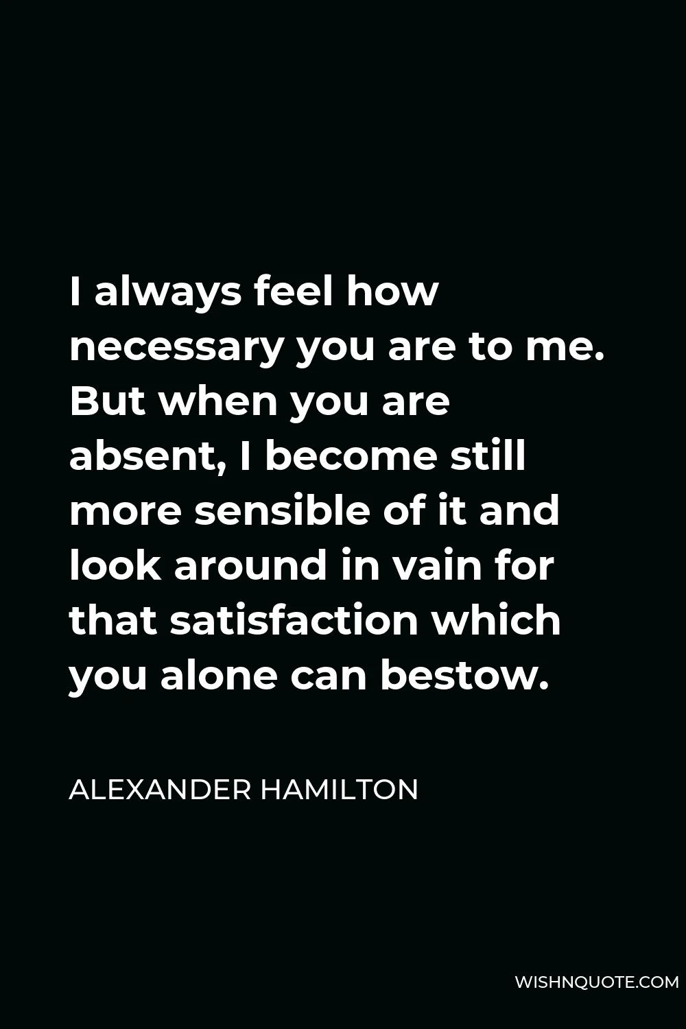 Alexander Hamilton Quote - I always feel how necessary you are to me. But when you are absent, I become still more sensible of it and look around in vain for that satisfaction which you alone can bestow.