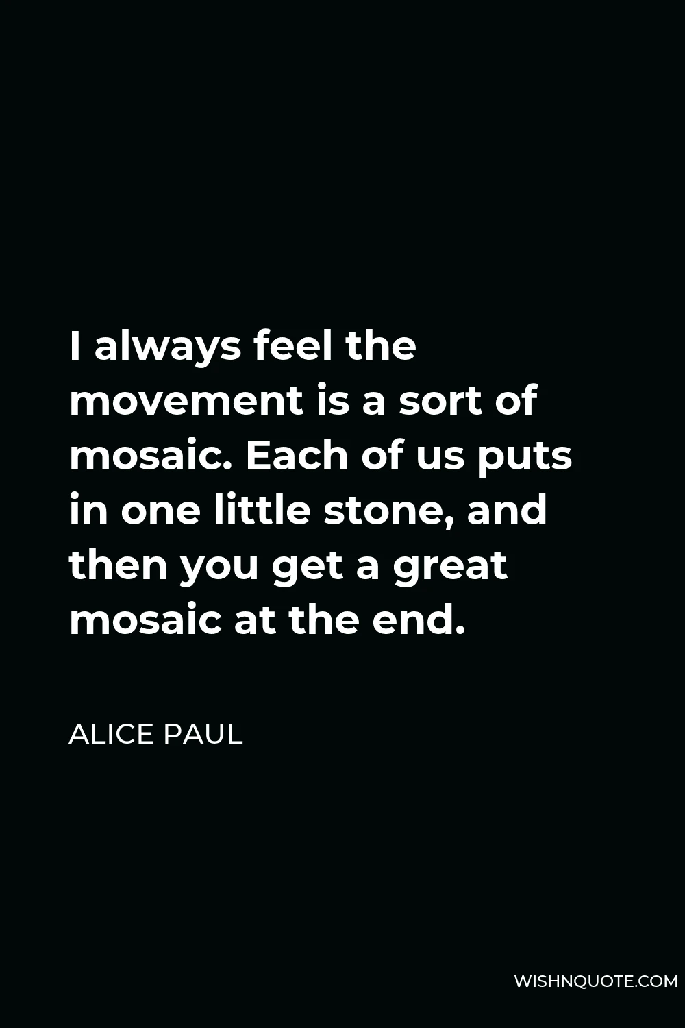 Alice Paul Quote - I always feel the movement is a sort of mosaic. Each of us puts in one little stone, and then you get a great mosaic at the end.