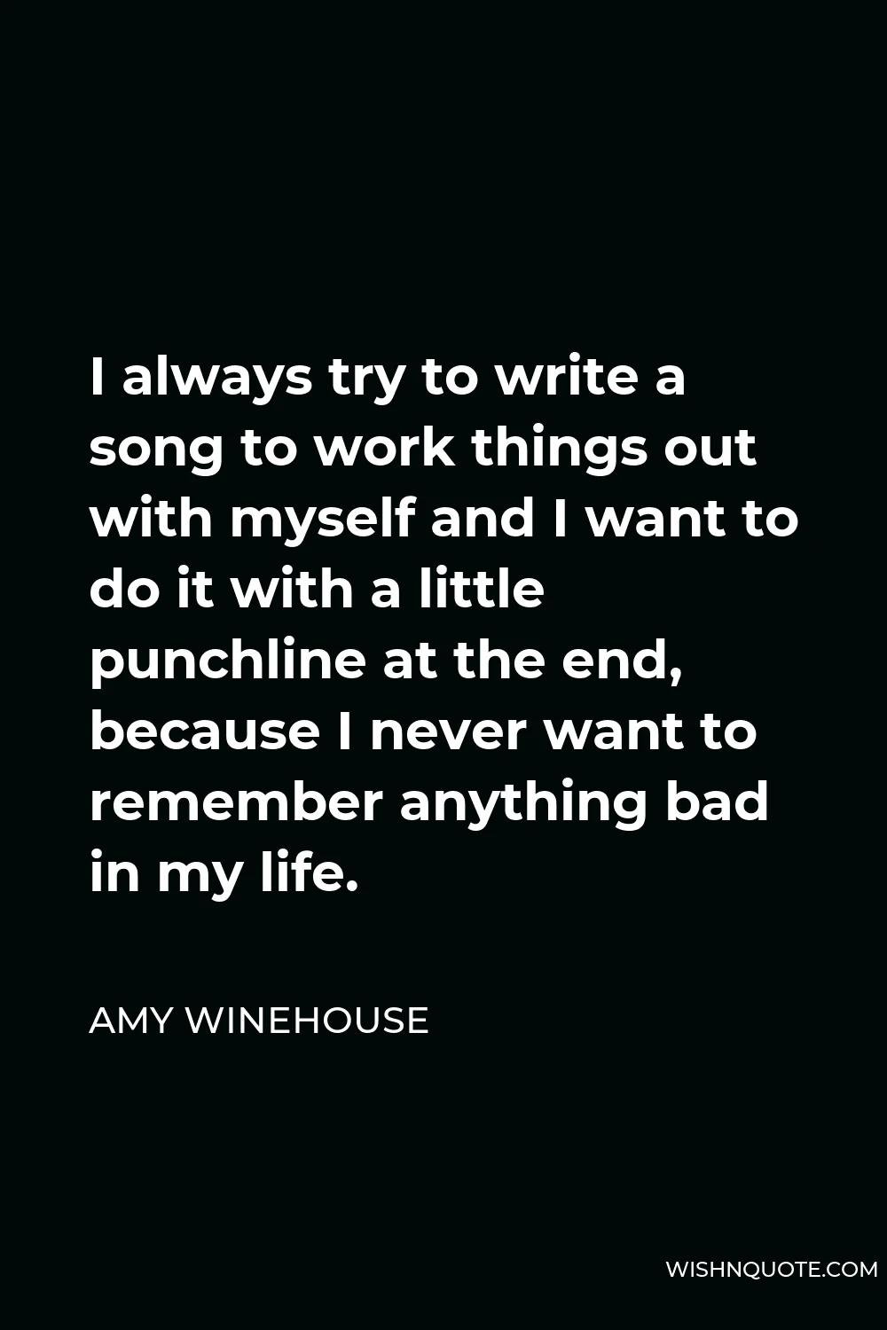 Amy Winehouse Quote - I always try to write a song to work things out with myself and I want to do it with a little punchline at the end, because I never want to remember anything bad in my life.