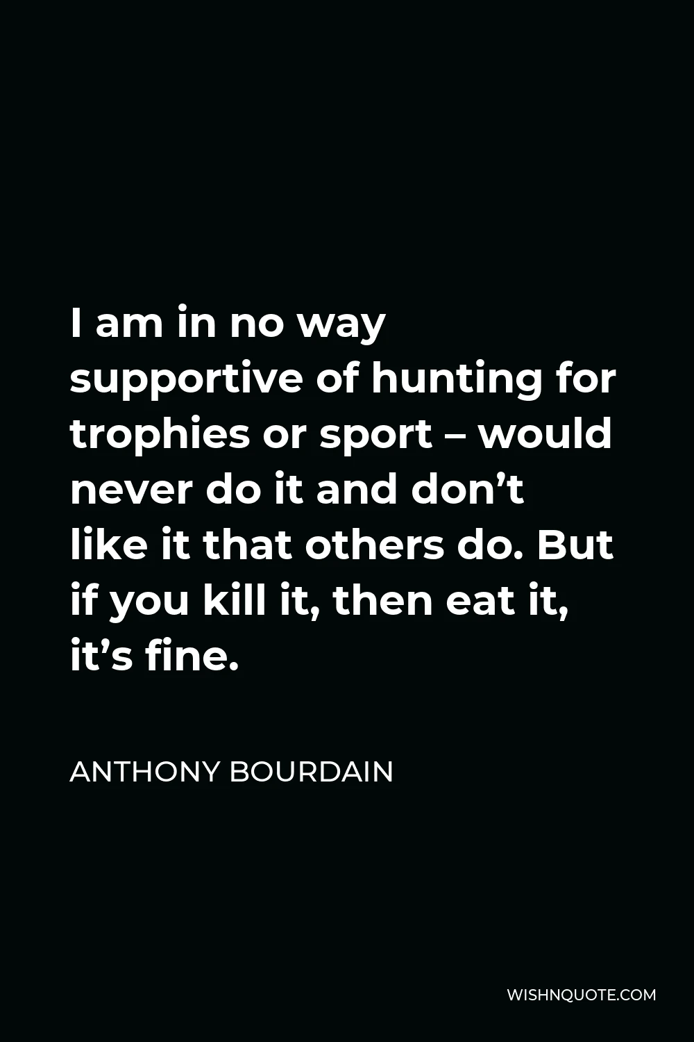 Anthony Bourdain Quote - I am in no way supportive of hunting for trophies or sport – would never do it and don’t like it that others do. But if you kill it, then eat it, it’s fine.