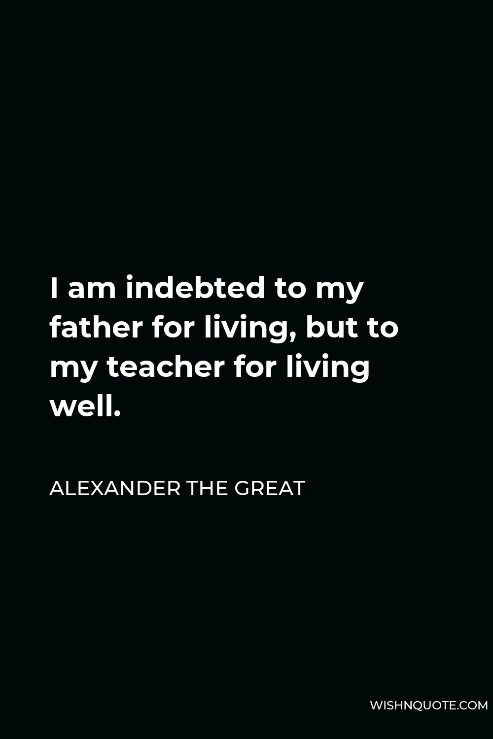 Alexander The Great Quote - I am indebted to my father for living, but to my teacher for living well.