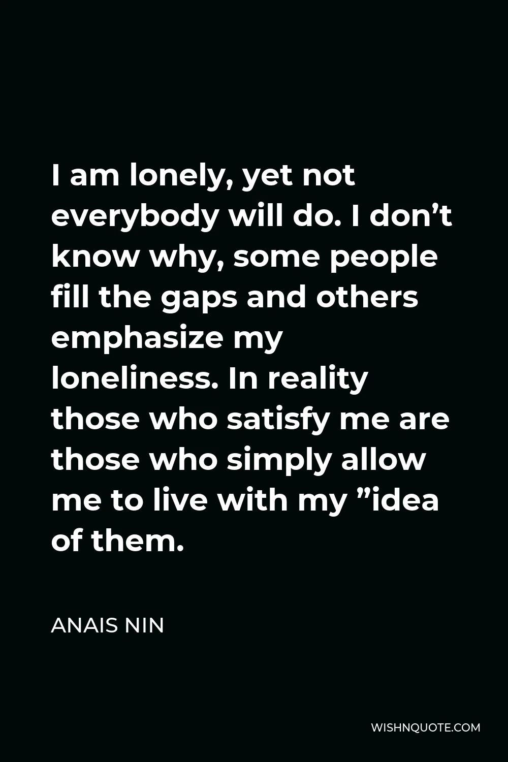 Anais Nin Quote - I am lonely, yet not everybody will do. I don’t know why, some people fill the gaps and others emphasize my loneliness. In reality those who satisfy me are those who simply allow me to live with my ”idea of them.