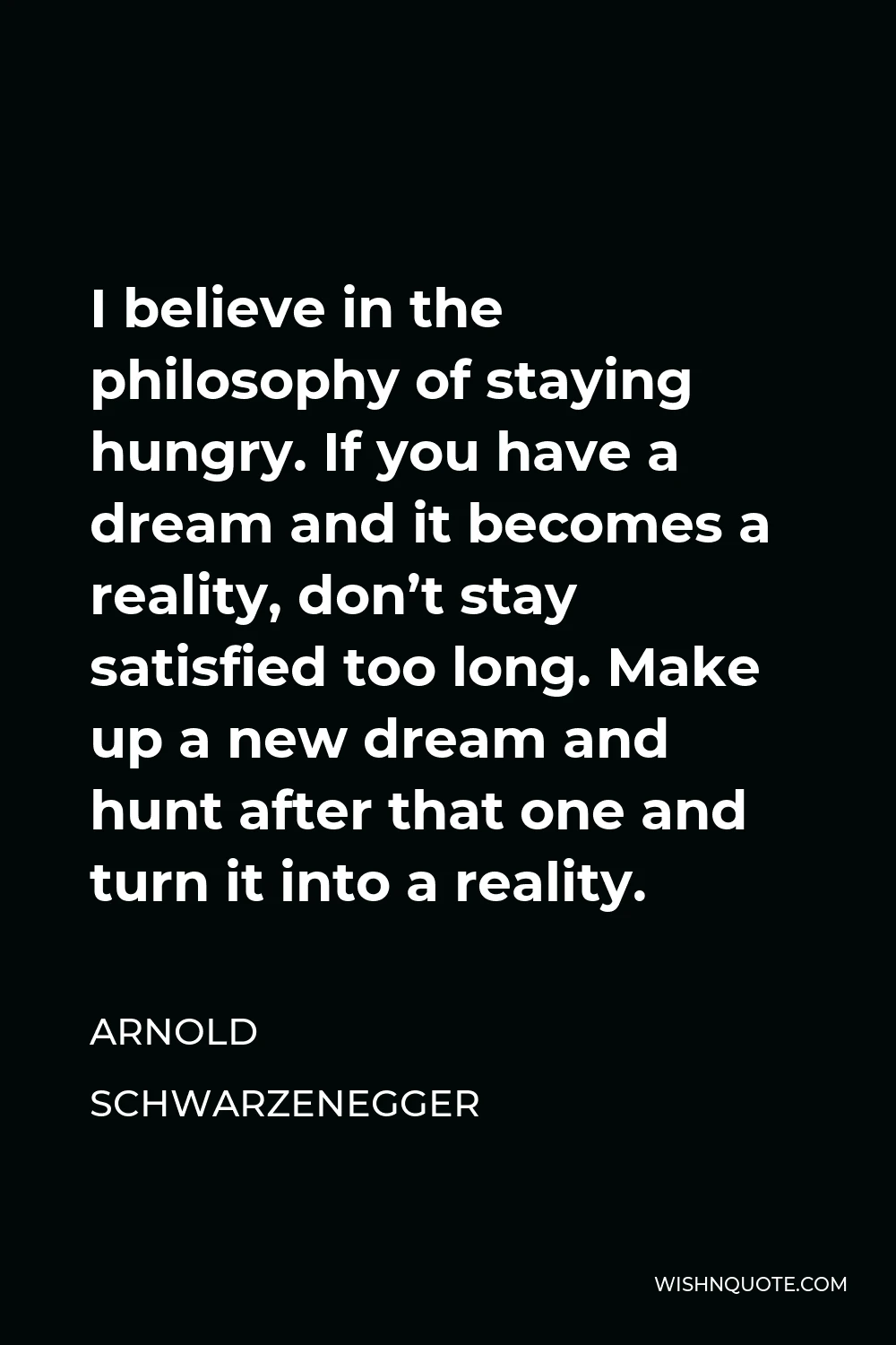 Arnold Schwarzenegger Quote - I believe in the philosophy of staying hungry. If you have a dream and it becomes a reality, don’t stay satisfied too long. Make up a new dream and hunt after that one and turn it into a reality.