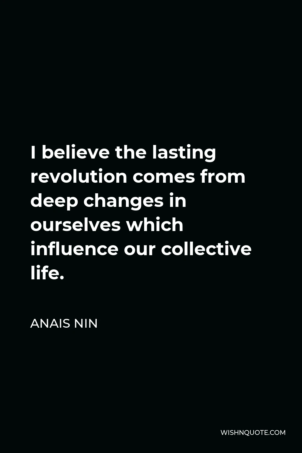 Anais Nin Quote - I believe the lasting revolution comes from deep changes in ourselves which influence our collective life.