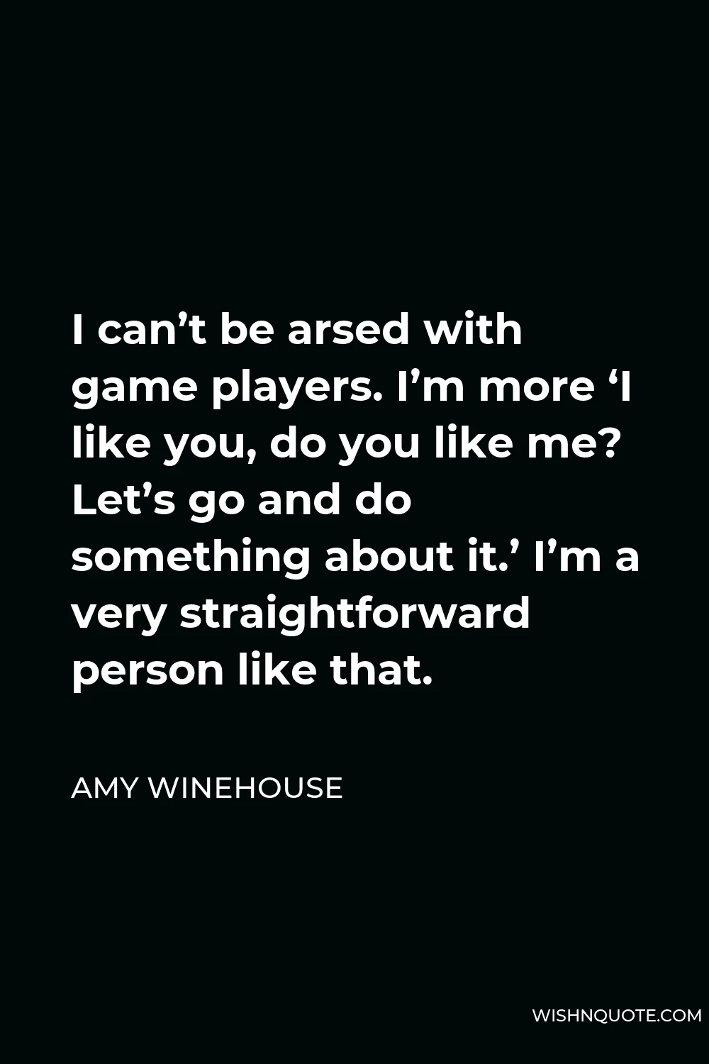 Amy Winehouse Quote - I can’t be arsed with game players. I’m more ‘I like you, do you like me? Let’s go and do something about it.’ I’m a very straightforward person like that.