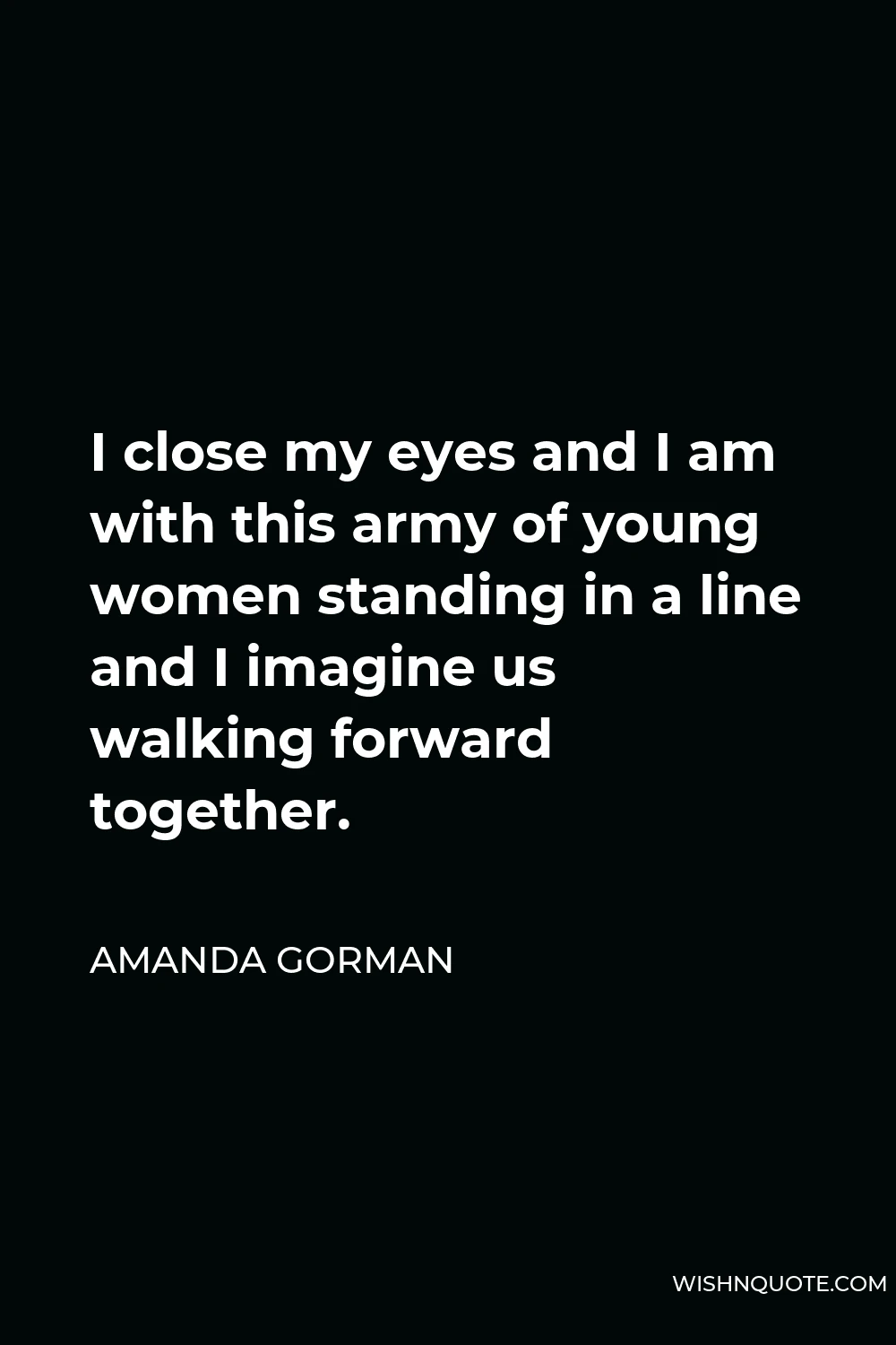 Amanda Gorman Quote - I close my eyes and I am with this army of young women standing in a line and I imagine us walking forward together.
