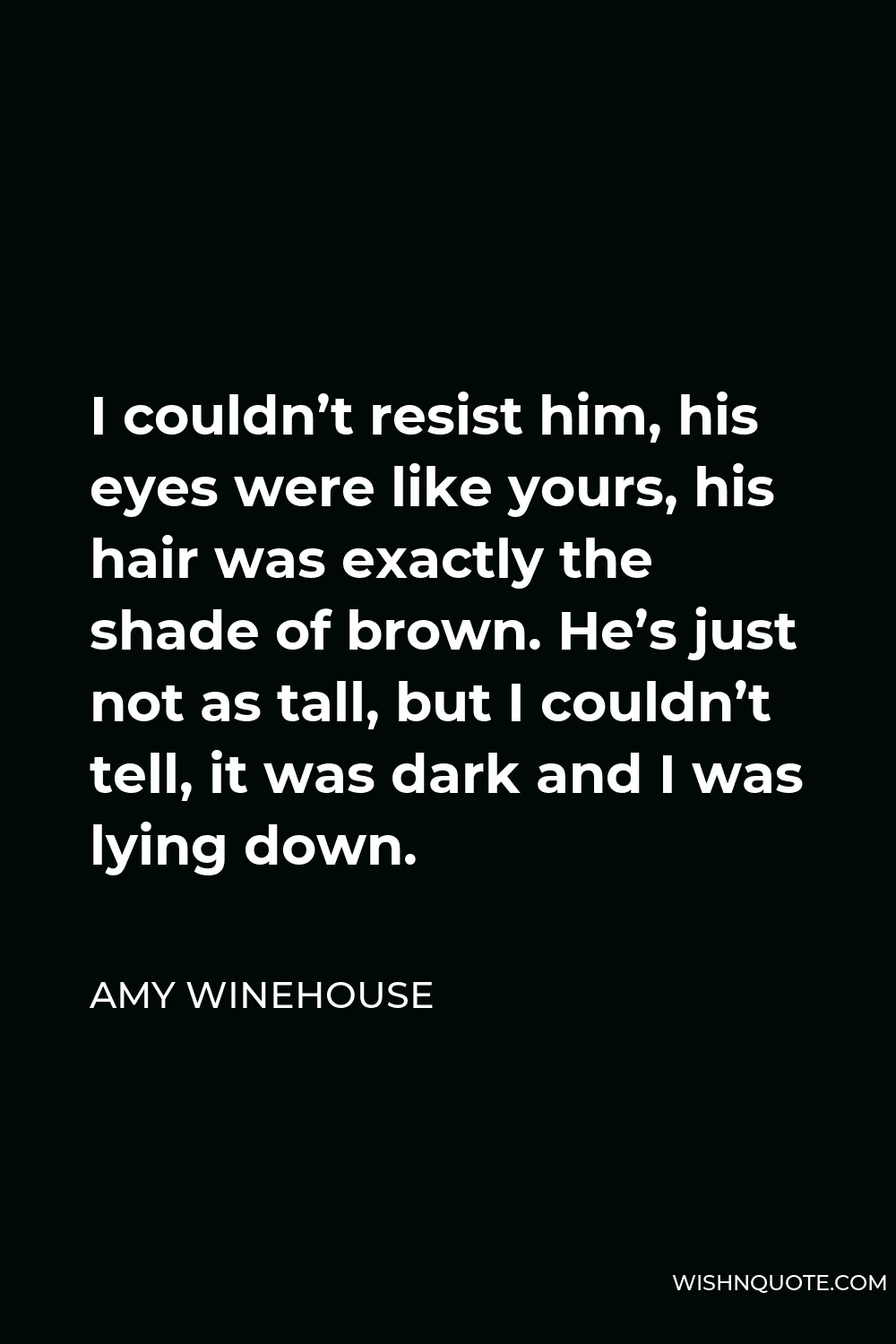 Amy Winehouse Quote - I couldn’t resist him, his eyes were like yours, his hair was exactly the shade of brown. He’s just not as tall, but I couldn’t tell, it was dark and I was lying down.