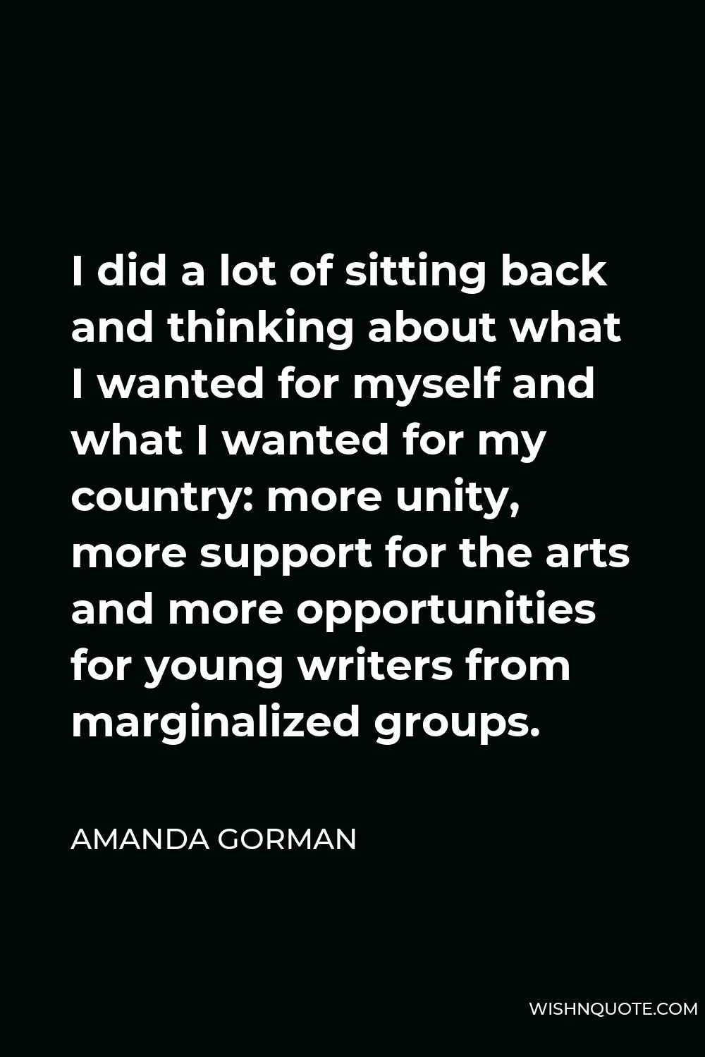 Amanda Gorman Quote - I did a lot of sitting back and thinking about what I wanted for myself and what I wanted for my country: more unity, more support for the arts and more opportunities for young writers from marginalized groups.