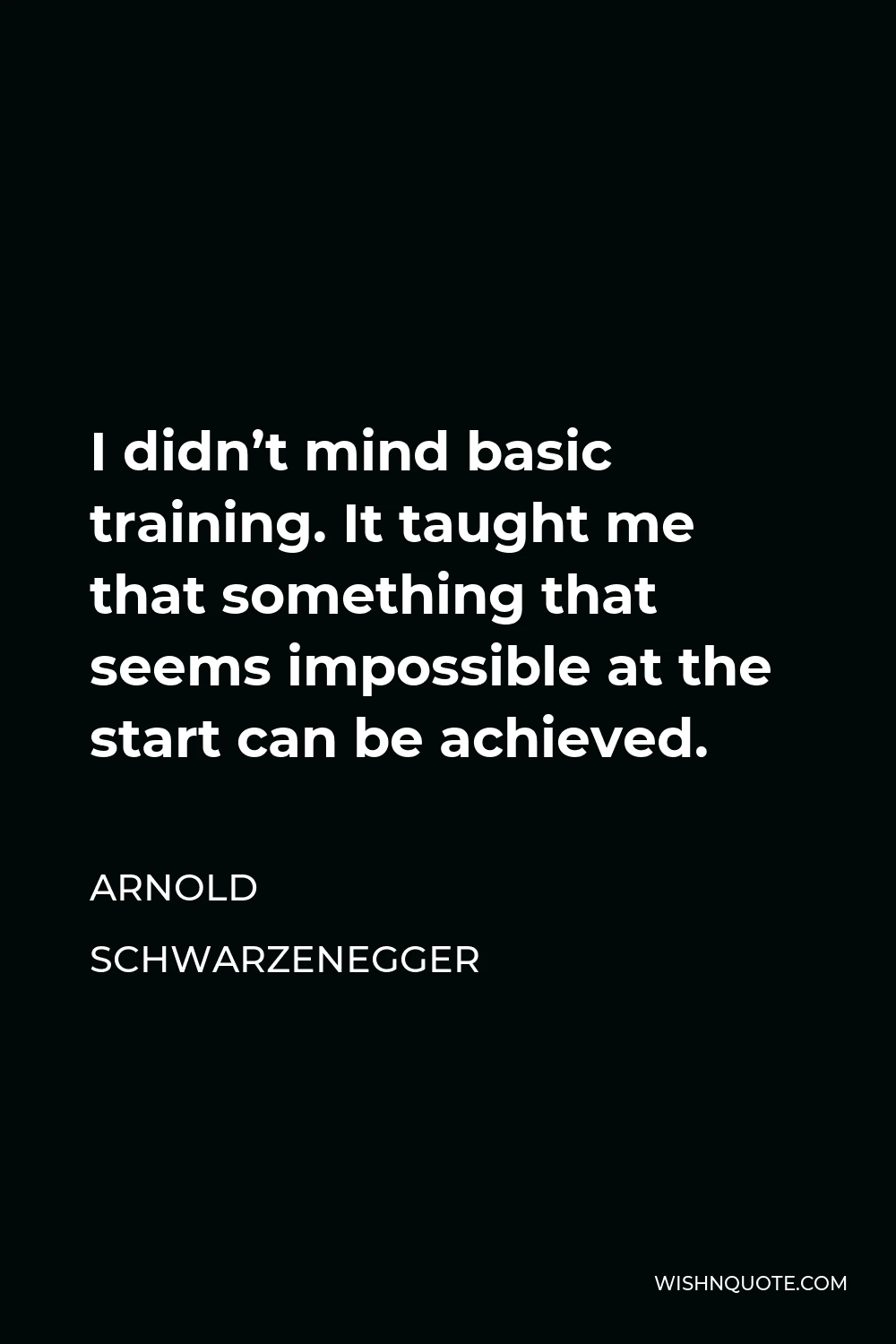 Arnold Schwarzenegger Quote - I didn’t mind basic training. It taught me that something that seems impossible at the start can be achieved.