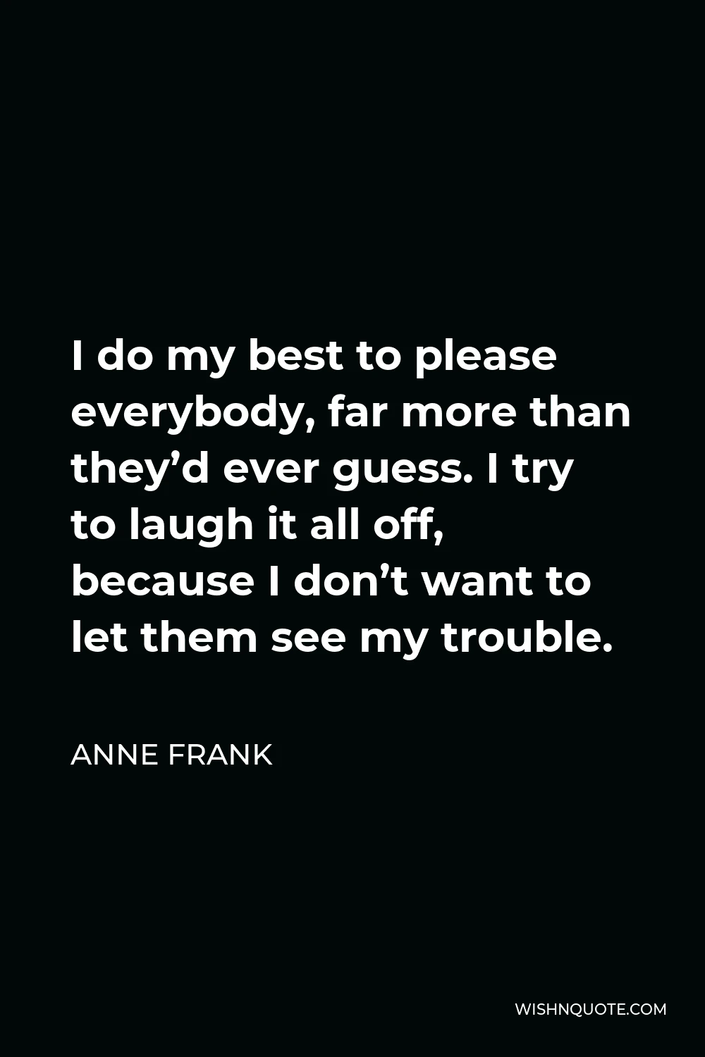 Anne Frank Quote - I do my best to please everybody, far more than they’d ever guess. I try to laugh it all off, because I don’t want to let them see my trouble.