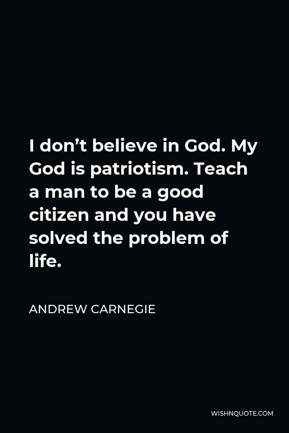 Andrew Carnegie Quote - I don’t believe in God. My God is patriotism. Teach a man to be a good citizen and you have solved the problem of life.