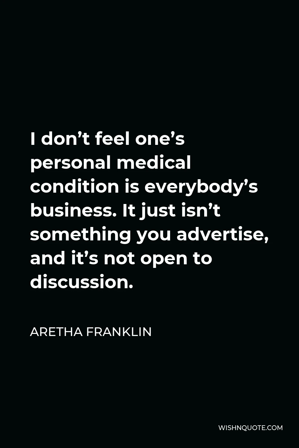 Aretha Franklin Quote - I don’t feel one’s personal medical condition is everybody’s business. It just isn’t something you advertise, and it’s not open to discussion.