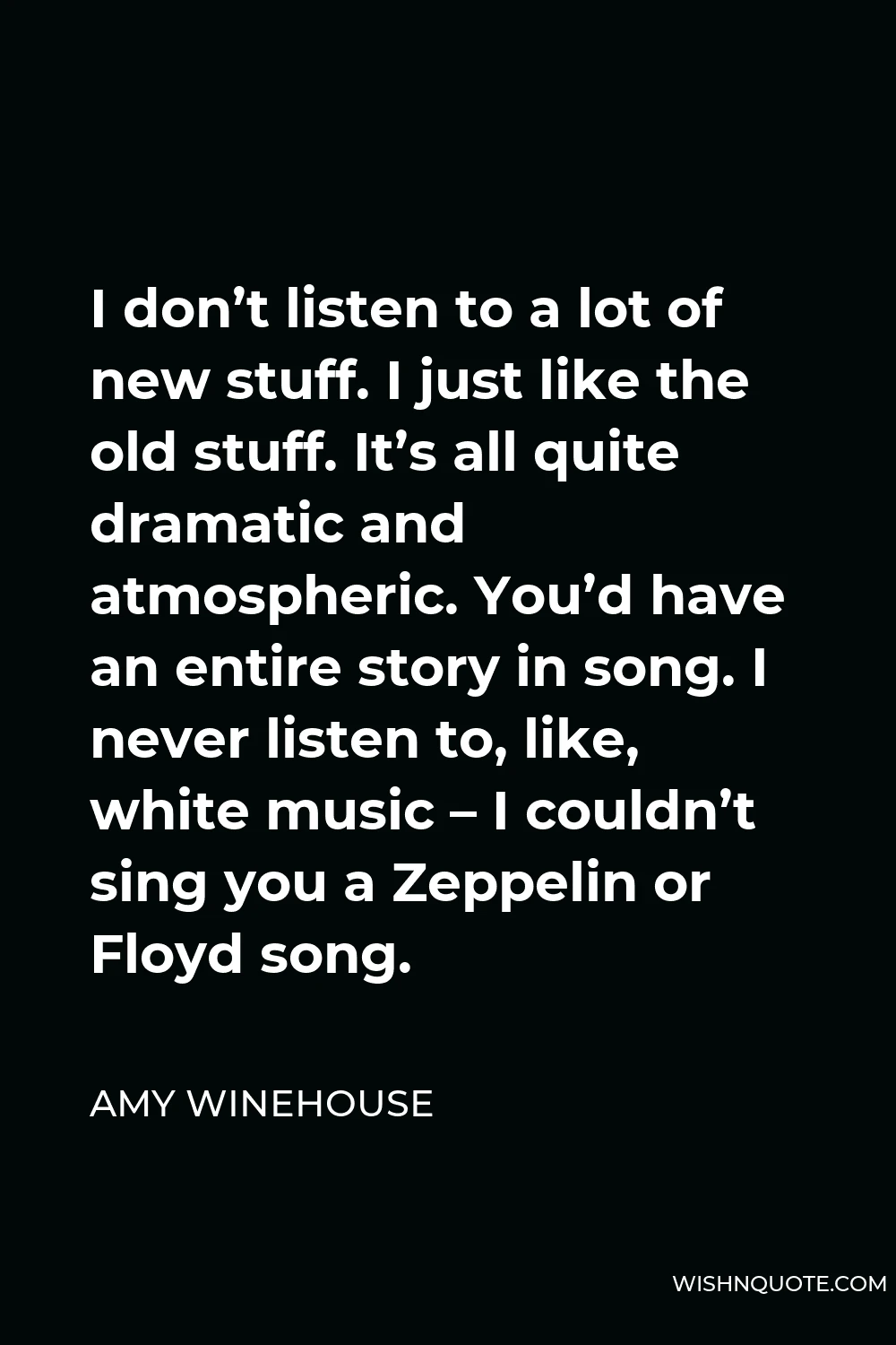 Amy Winehouse Quote - I don’t listen to a lot of new stuff. I just like the old stuff. It’s all quite dramatic and atmospheric. You’d have an entire story in song. I never listen to, like, white music – I couldn’t sing you a Zeppelin or Floyd song.