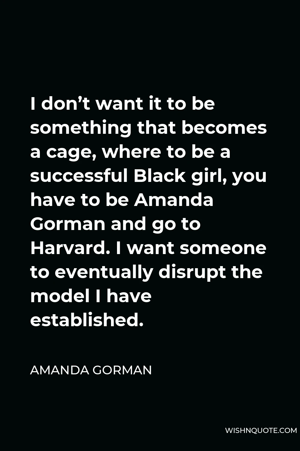Amanda Gorman Quote - I don’t want it to be something that becomes a cage, where to be a successful Black girl, you have to be Amanda Gorman and go to Harvard. I want someone to eventually disrupt the model I have established.