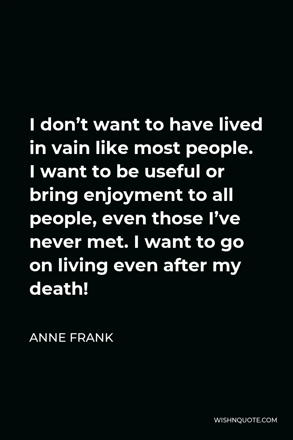 Anne Frank Quote - I don’t want to have lived in vain like most people. I want to be useful or bring enjoyment to all people, even those I’ve never met. I want to go on living even after my death!