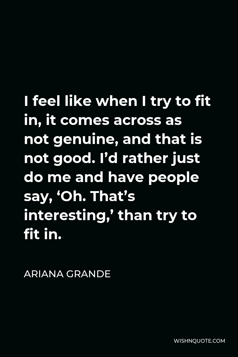 Ariana Grande Quote - I feel like when I try to fit in, it comes across as not genuine, and that is not good. I’d rather just do me and have people say, ‘Oh. That’s interesting,’ than try to fit in.