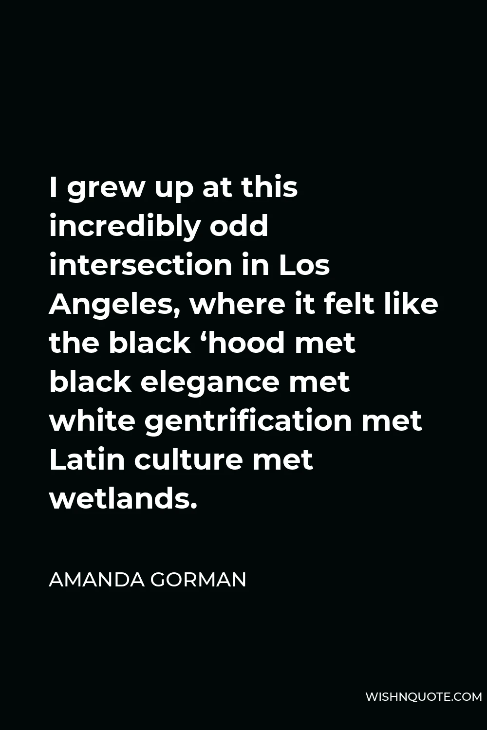 Amanda Gorman Quote - I grew up at this incredibly odd intersection in Los Angeles, where it felt like the black ‘hood met black elegance met white gentrification met Latin culture met wetlands.