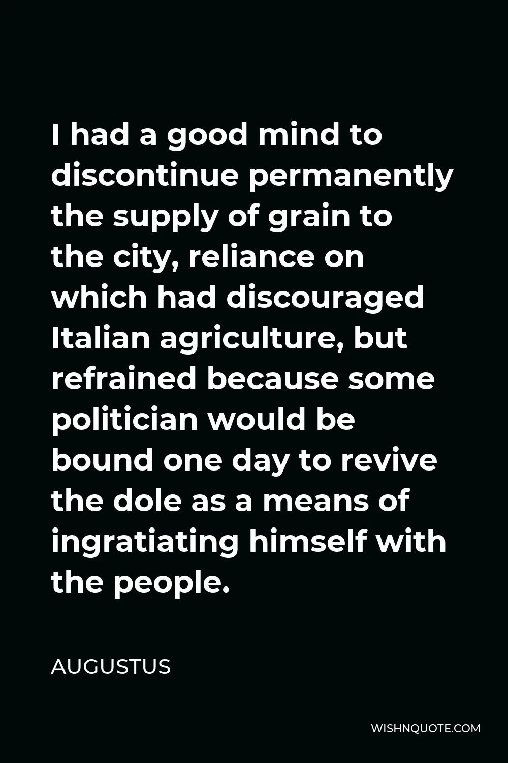 Augustus Quote - I had a good mind to discontinue permanently the supply of grain to the city, reliance on which had discouraged Italian agriculture, but refrained because some politician would be bound one day to revive the dole as a means of ingratiating himself with the people.