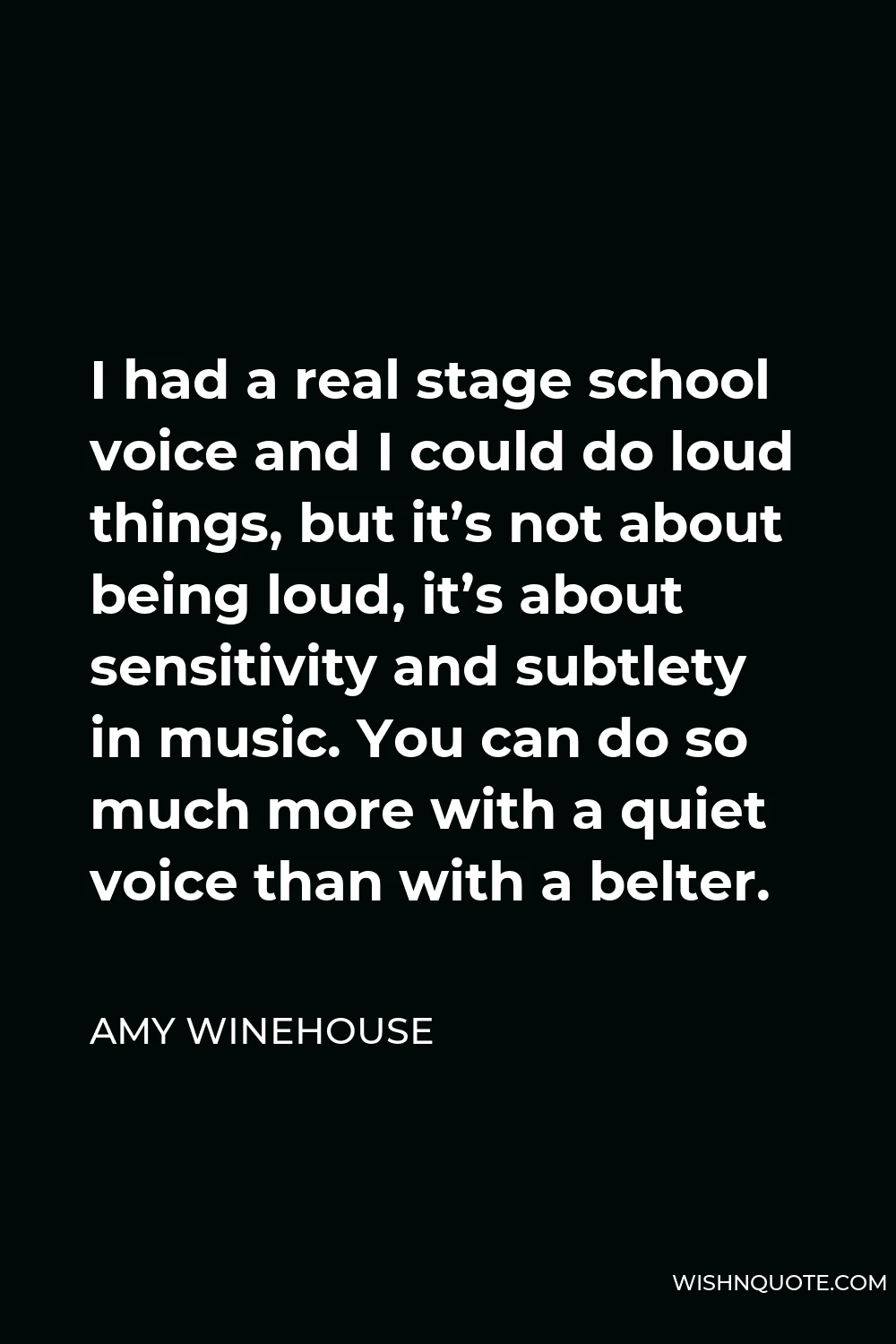 Amy Winehouse Quote - I had a real stage school voice and I could do loud things, but it’s not about being loud, it’s about sensitivity and subtlety in music. You can do so much more with a quiet voice than with a belter.