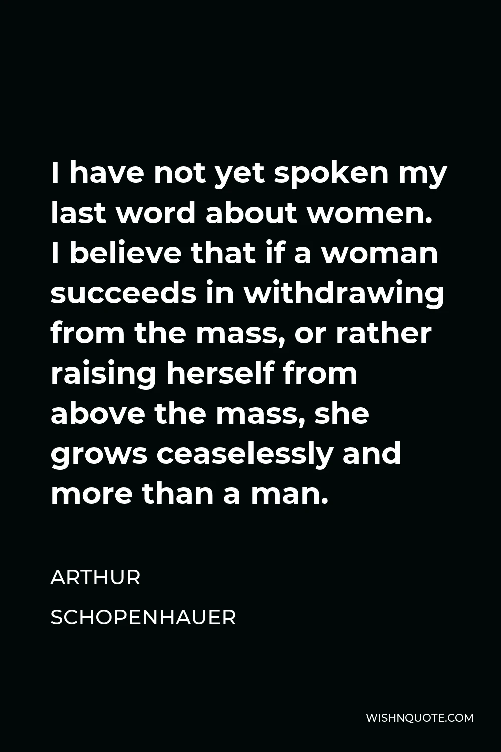 Arthur Schopenhauer Quote - I have not yet spoken my last word about women. I believe that if a woman succeeds in withdrawing from the mass, or rather raising herself from above the mass, she grows ceaselessly and more than a man.