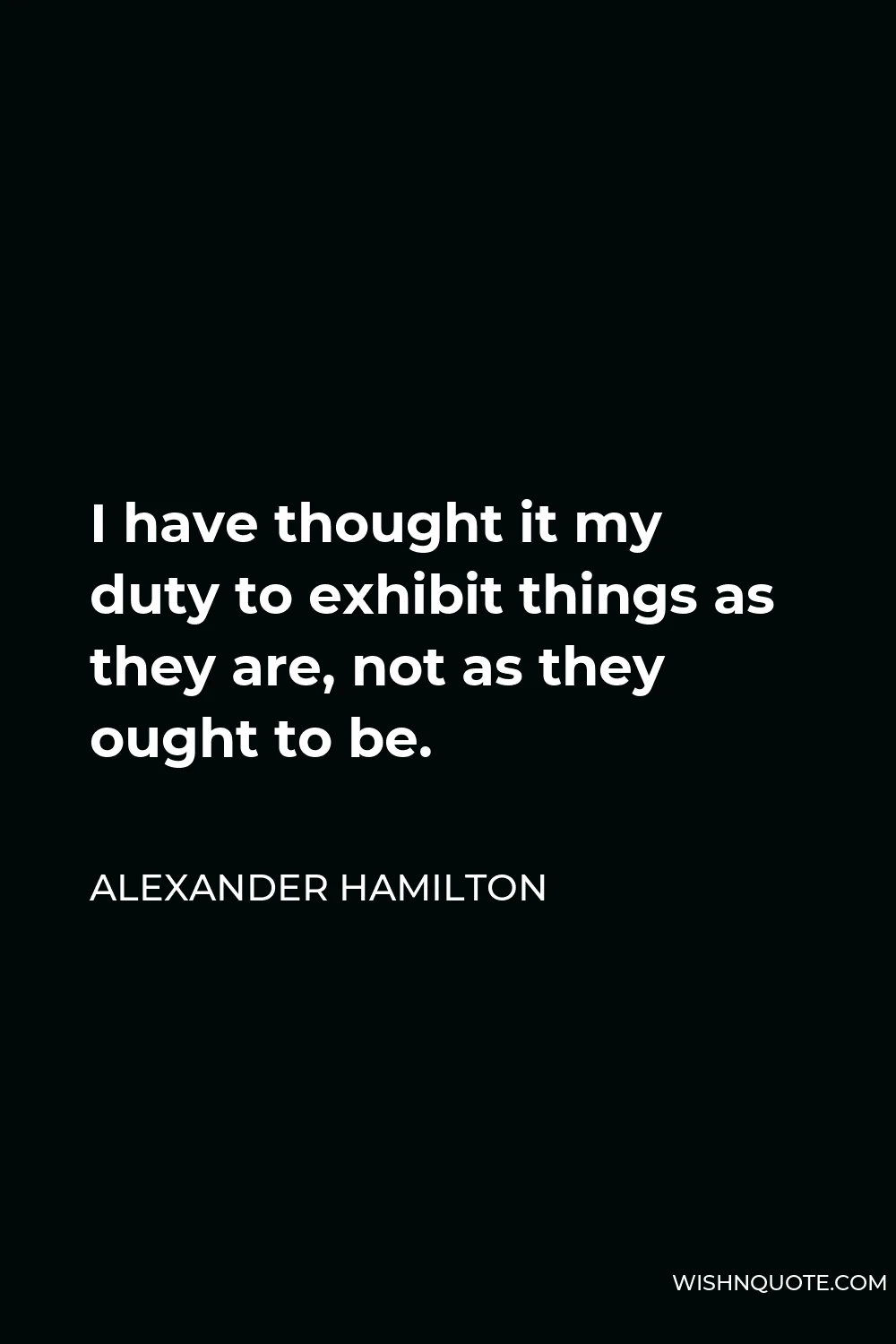 Alexander Hamilton Quote - I have thought it my duty to exhibit things as they are, not as they ought to be.