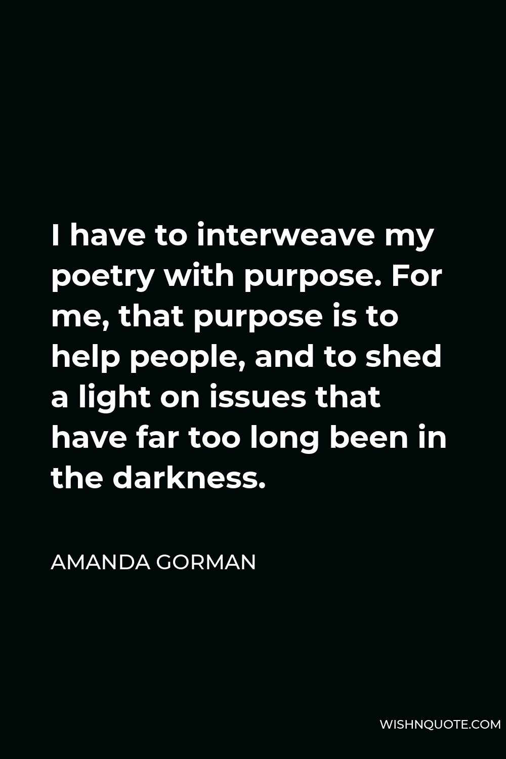Amanda Gorman Quote - I have to interweave my poetry with purpose. For me, that purpose is to help people, and to shed a light on issues that have far too long been in the darkness.