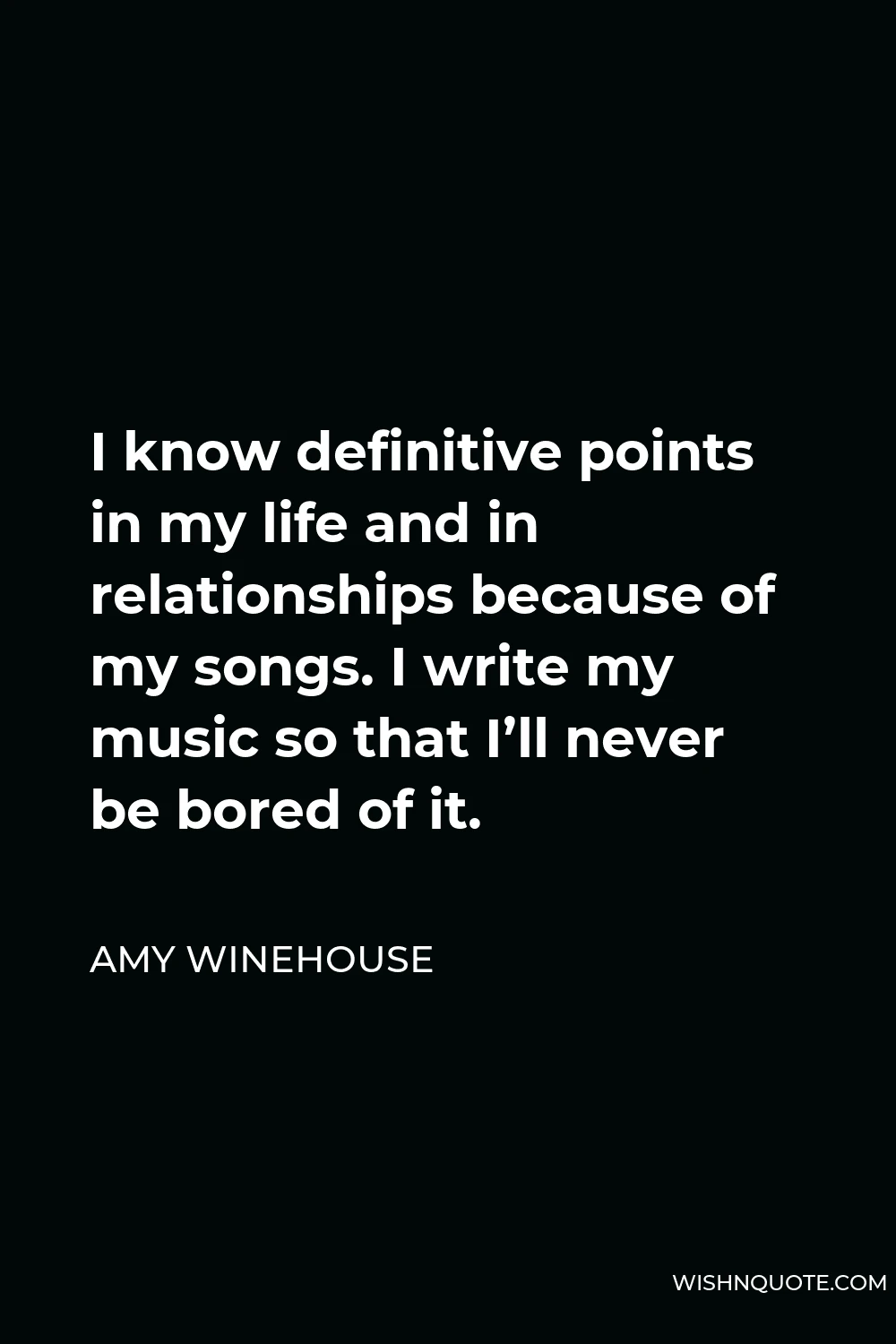 Amy Winehouse Quote - I know definitive points in my life and in relationships because of my songs. I write my music so that I’ll never be bored of it.