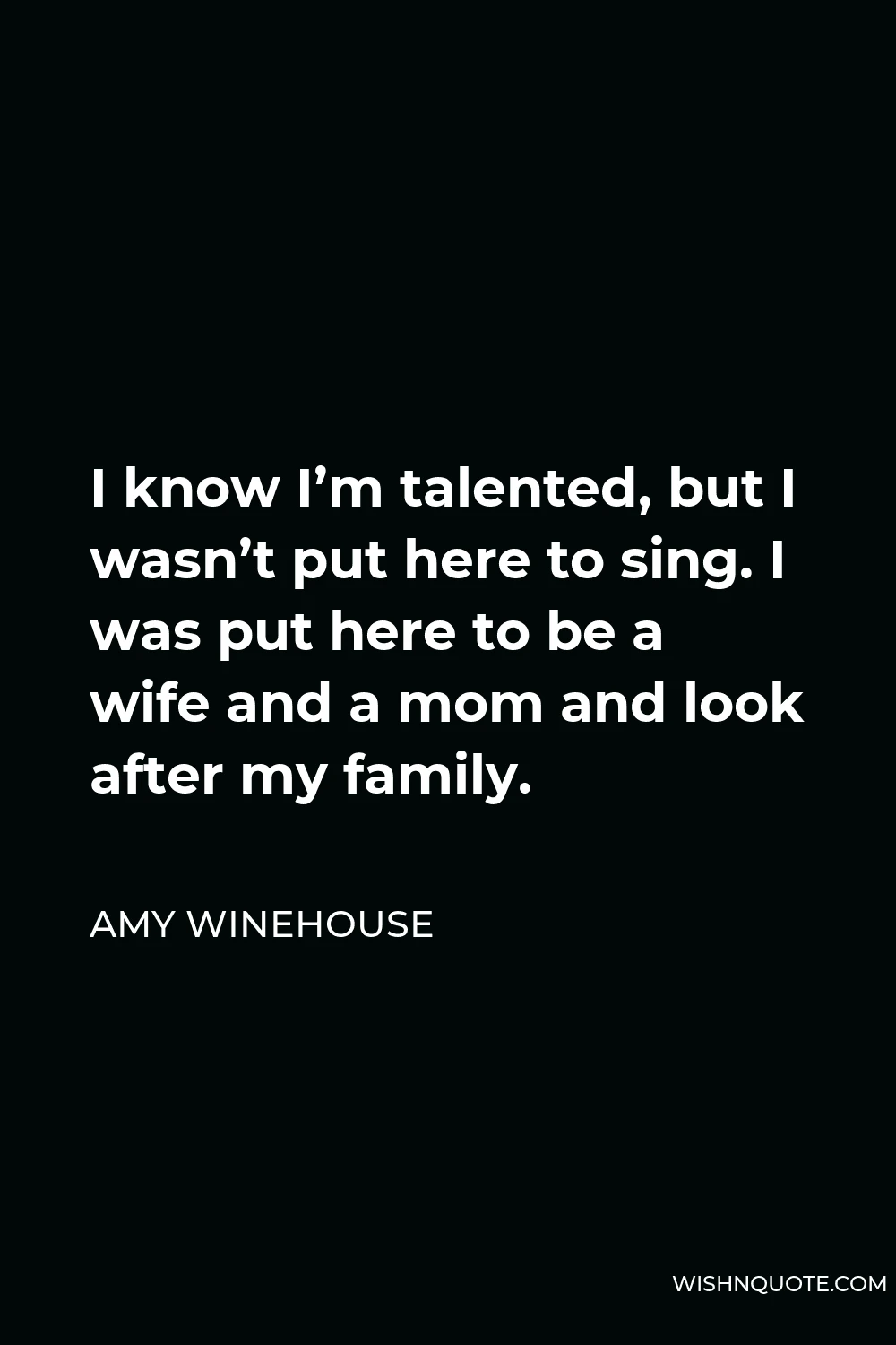 Amy Winehouse Quote - I know I’m talented, but I wasn’t put here to sing. I was put here to be a wife and a mom and look after my family.