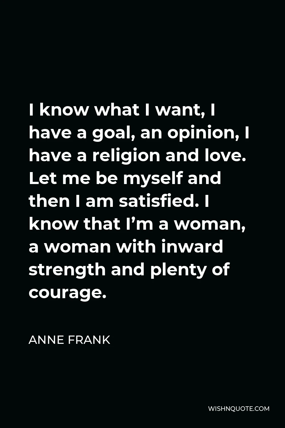 Anne Frank Quote - I know what I want, I have a goal, an opinion, I have a religion and love. Let me be myself and then I am satisfied. I know that I’m a woman, a woman with inward strength and plenty of courage.