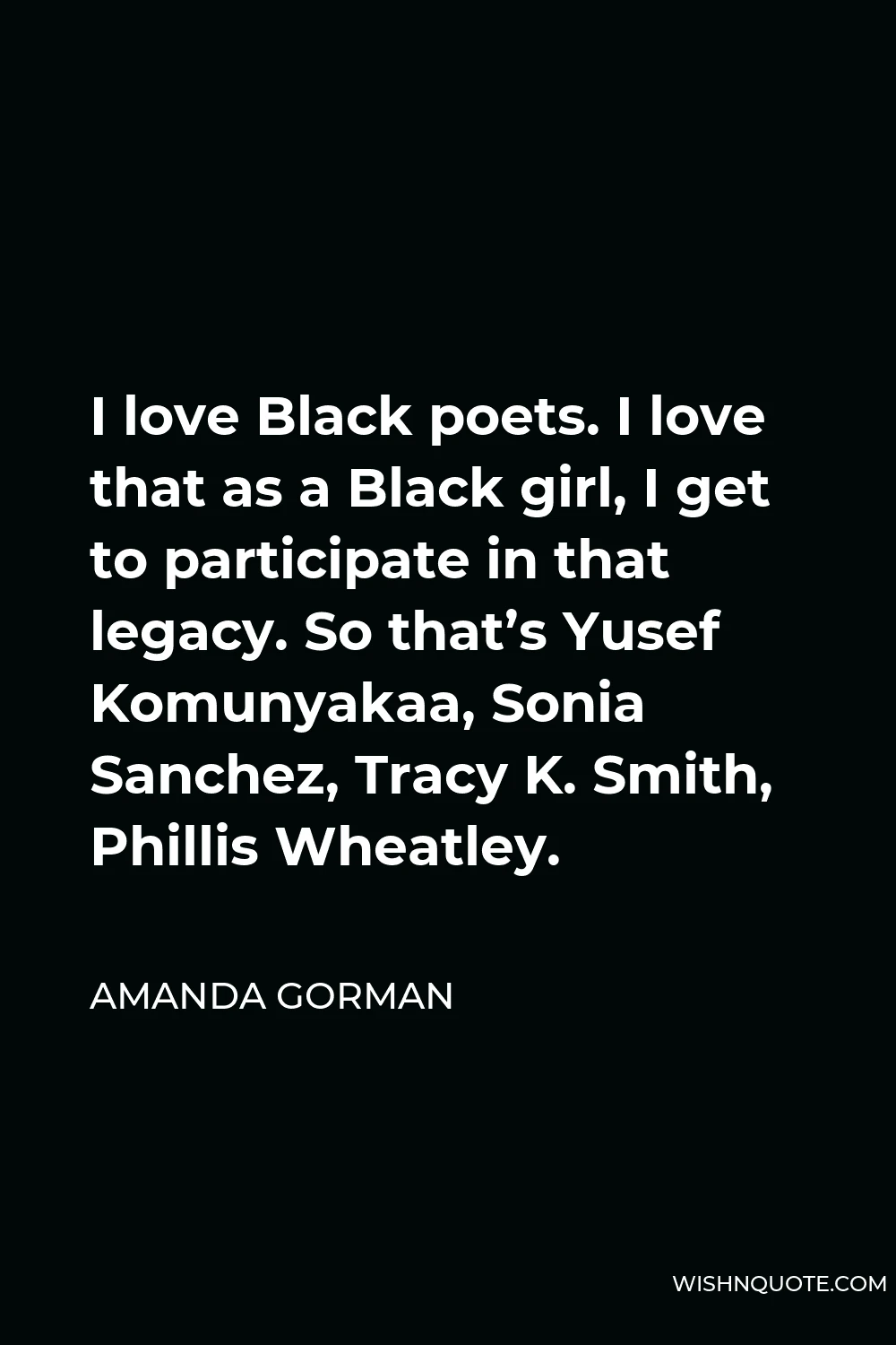 Amanda Gorman Quote - I love Black poets. I love that as a Black girl, I get to participate in that legacy. So that’s Yusef Komunyakaa, Sonia Sanchez, Tracy K. Smith, Phillis Wheatley.