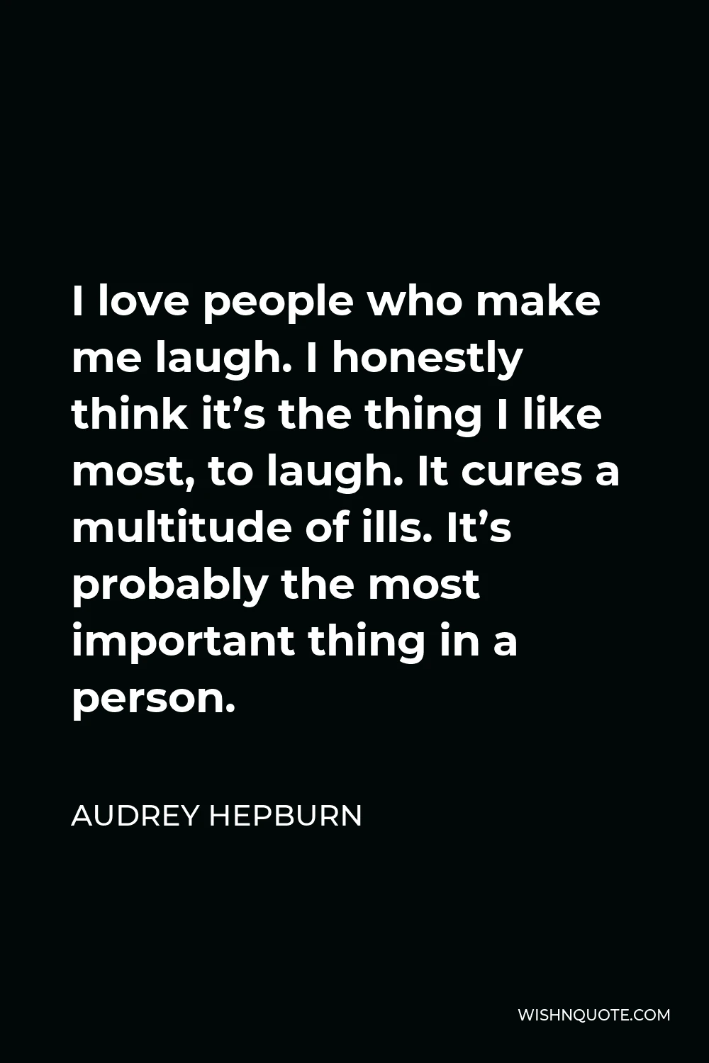 Audrey Hepburn Quote - I love people who make me laugh. I honestly think it’s the thing I like most, to laugh. It cures a multitude of ills. It’s probably the most important thing in a person.