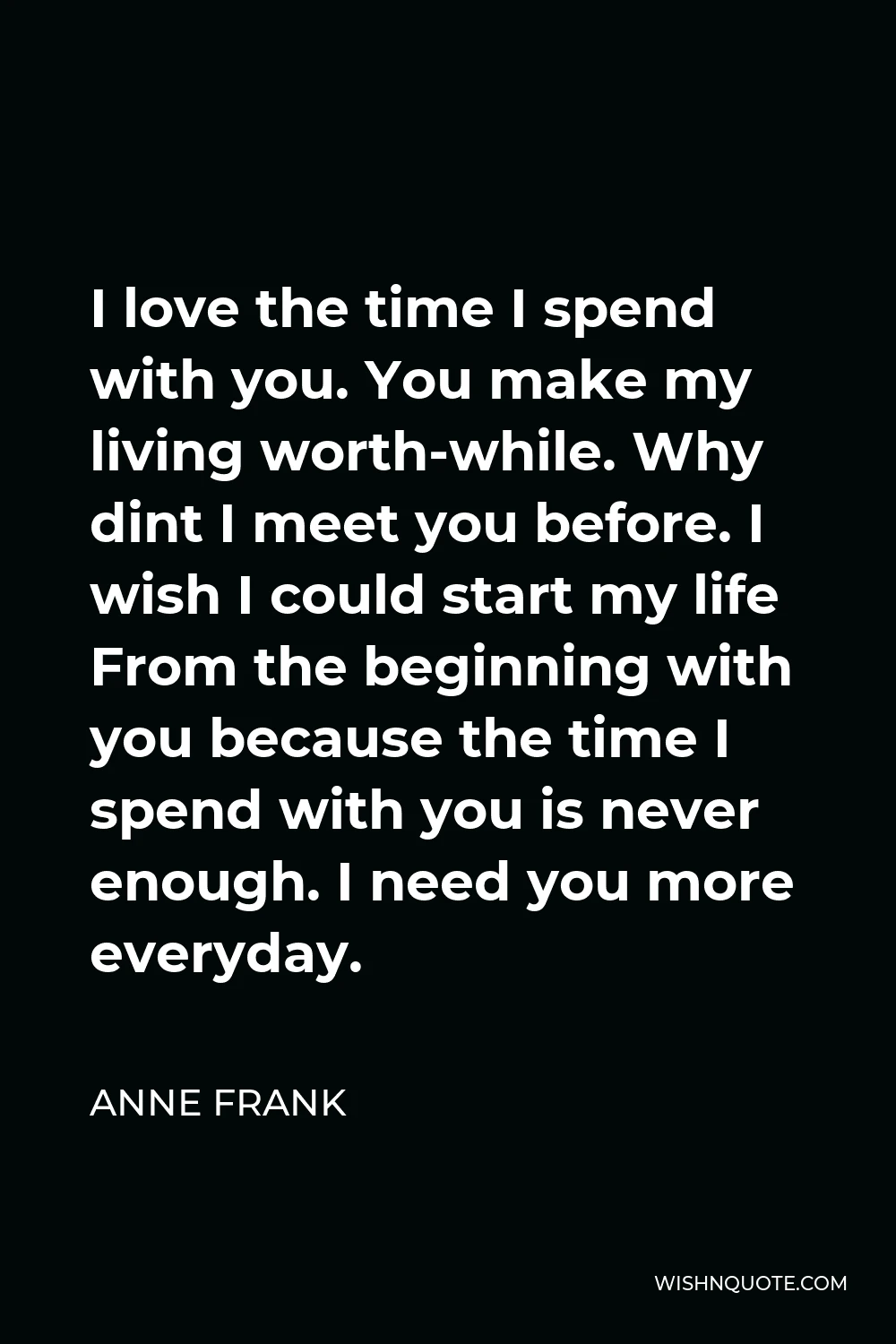 Anne Frank Quote - I love the time I spend with you. You make my living worth-while. Why dint I meet you before. I wish I could start my life From the beginning with you because the time I spend with you is never enough. I need you more everyday.