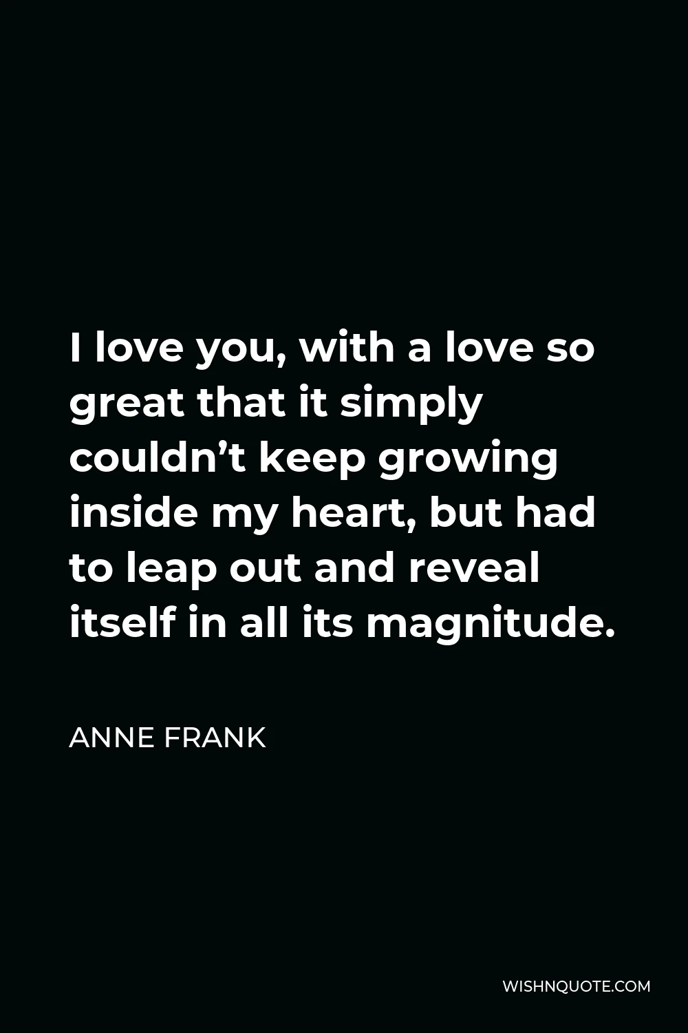 Anne Frank Quote - I love you, with a love so great that it simply couldn’t keep growing inside my heart, but had to leap out and reveal itself in all its magnitude.