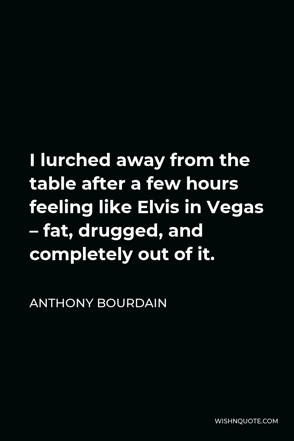 Anthony Bourdain Quote - I lurched away from the table after a few hours feeling like Elvis in Vegas – fat, drugged, and completely out of it.