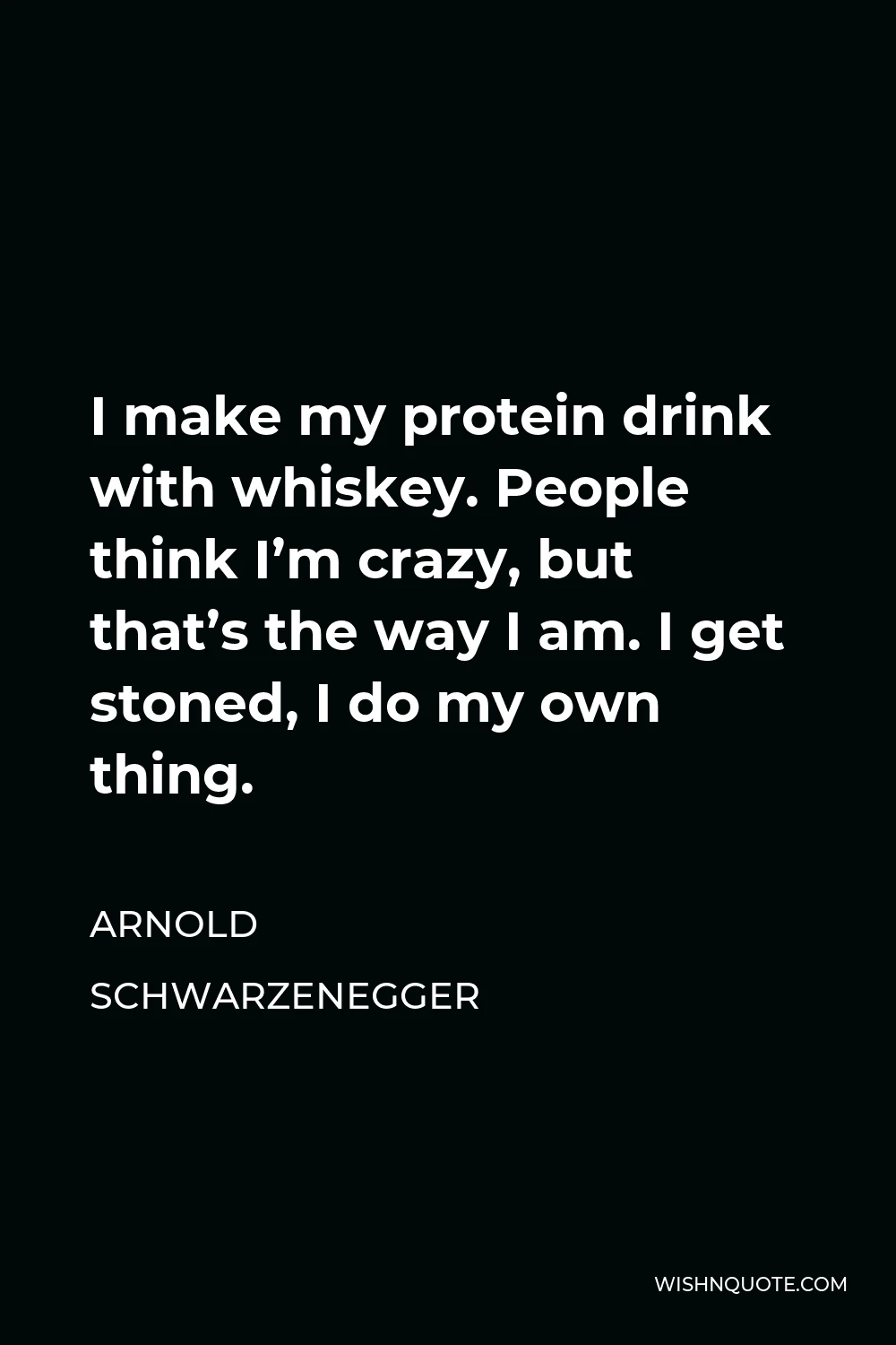 Arnold Schwarzenegger Quote - I make my protein drink with whiskey. People think I’m crazy, but that’s the way I am. I get stoned, I do my own thing.