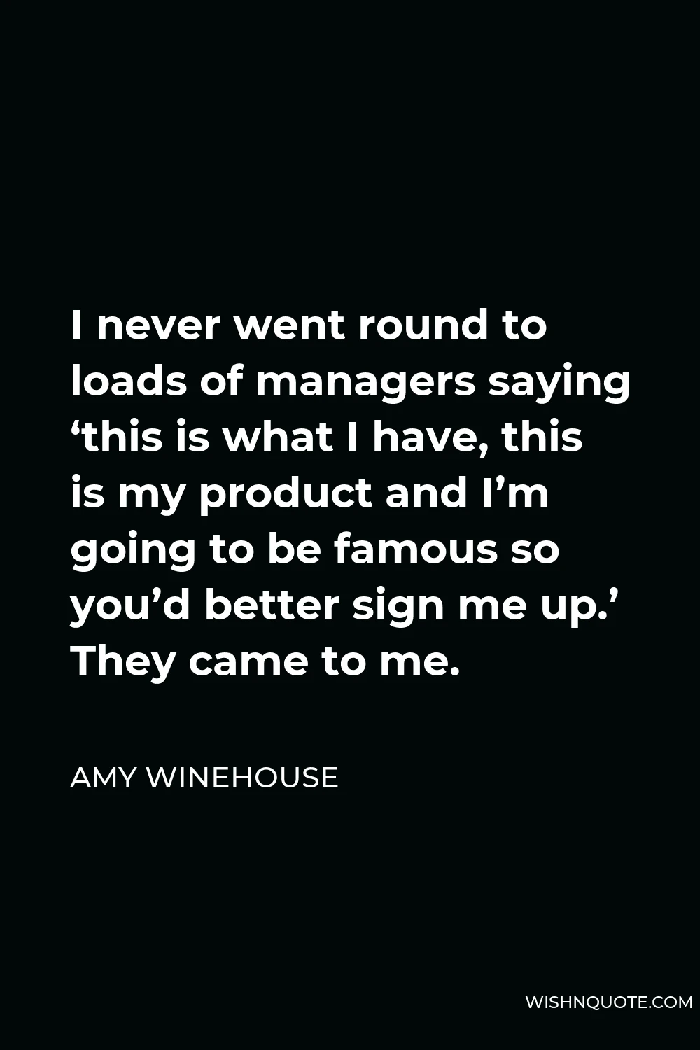 Amy Winehouse Quote - I never went round to loads of managers saying ‘this is what I have, this is my product and I’m going to be famous so you’d better sign me up.’ They came to me.