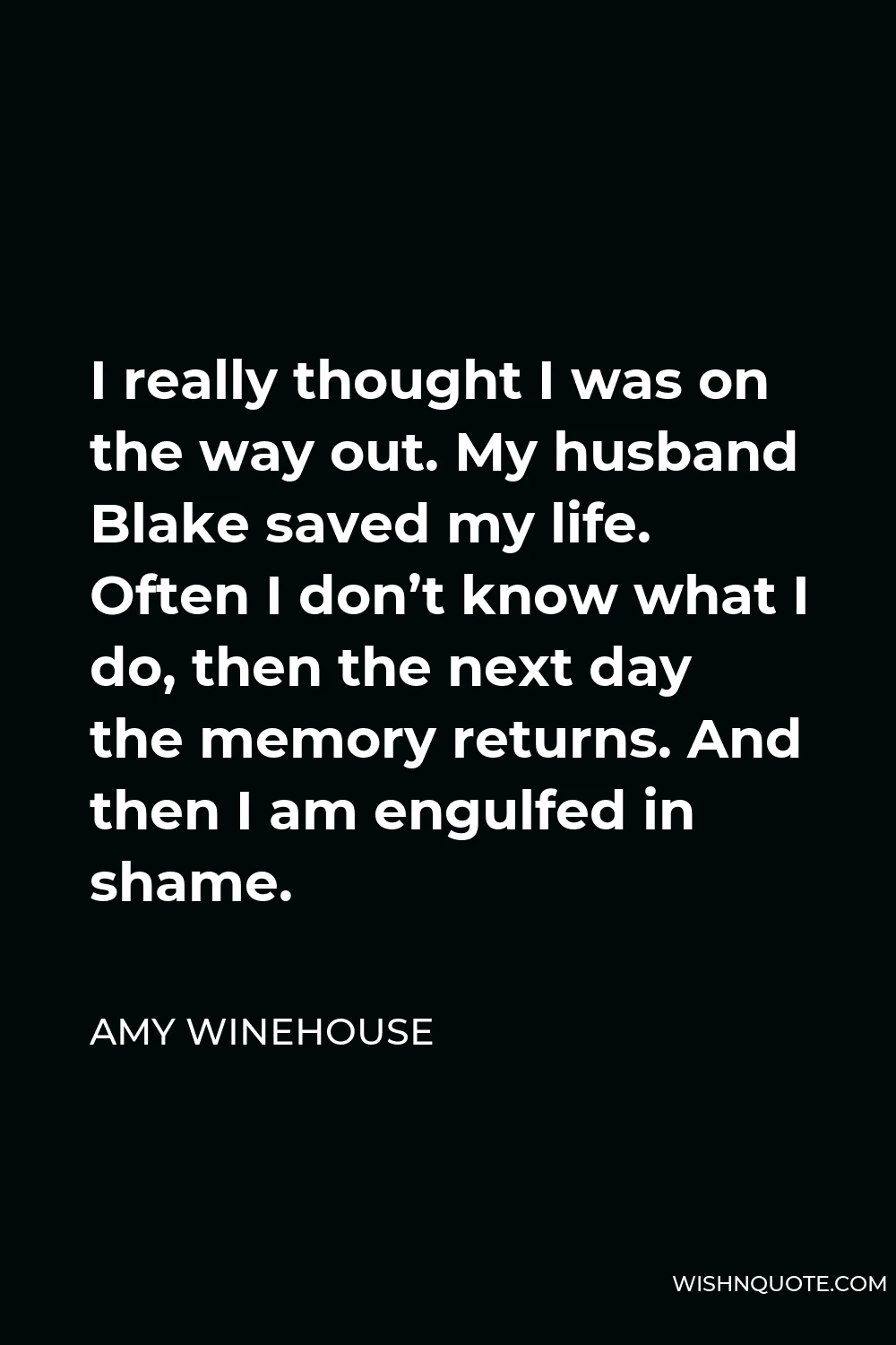 Amy Winehouse Quote - I really thought I was on the way out. My husband Blake saved my life. Often I don’t know what I do, then the next day the memory returns. And then I am engulfed in shame.