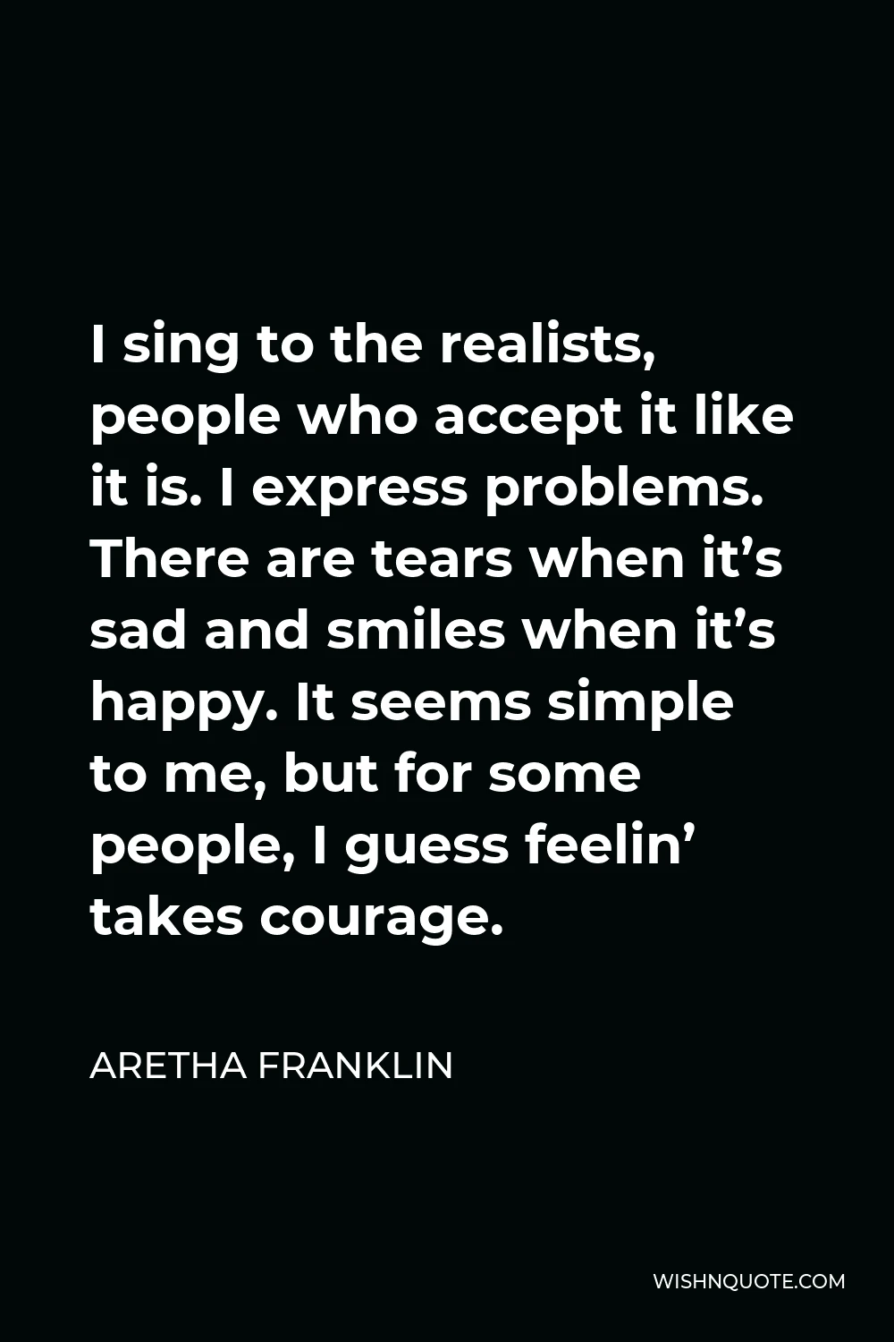 Aretha Franklin Quote - I sing to the realists, people who accept it like it is. I express problems. There are tears when it’s sad and smiles when it’s happy. It seems simple to me, but for some people, I guess feelin’ takes courage.