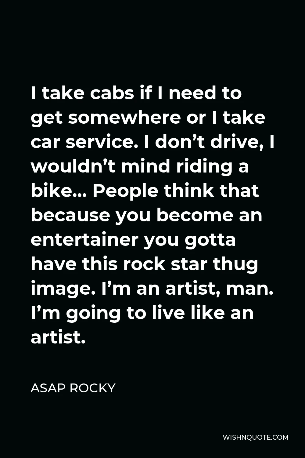 ASAP Rocky Quote - I take cabs if I need to get somewhere or I take car service. I don’t drive, I wouldn’t mind riding a bike… People think that because you become an entertainer you gotta have this rock star thug image. I’m an artist, man. I’m going to live like an artist.