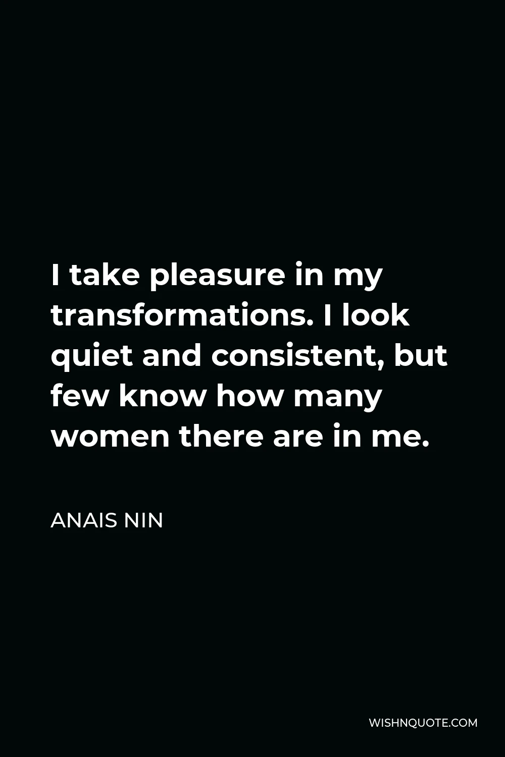 Anais Nin Quote - I take pleasure in my transformations. I look quiet and consistent, but few know how many women there are in me.