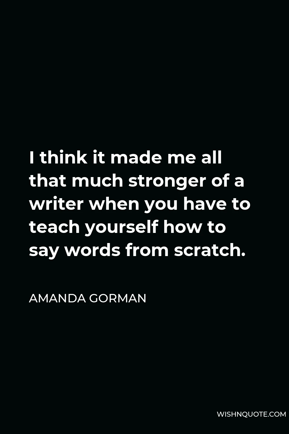 Amanda Gorman Quote - I think it made me all that much stronger of a writer when you have to teach yourself how to say words from scratch.