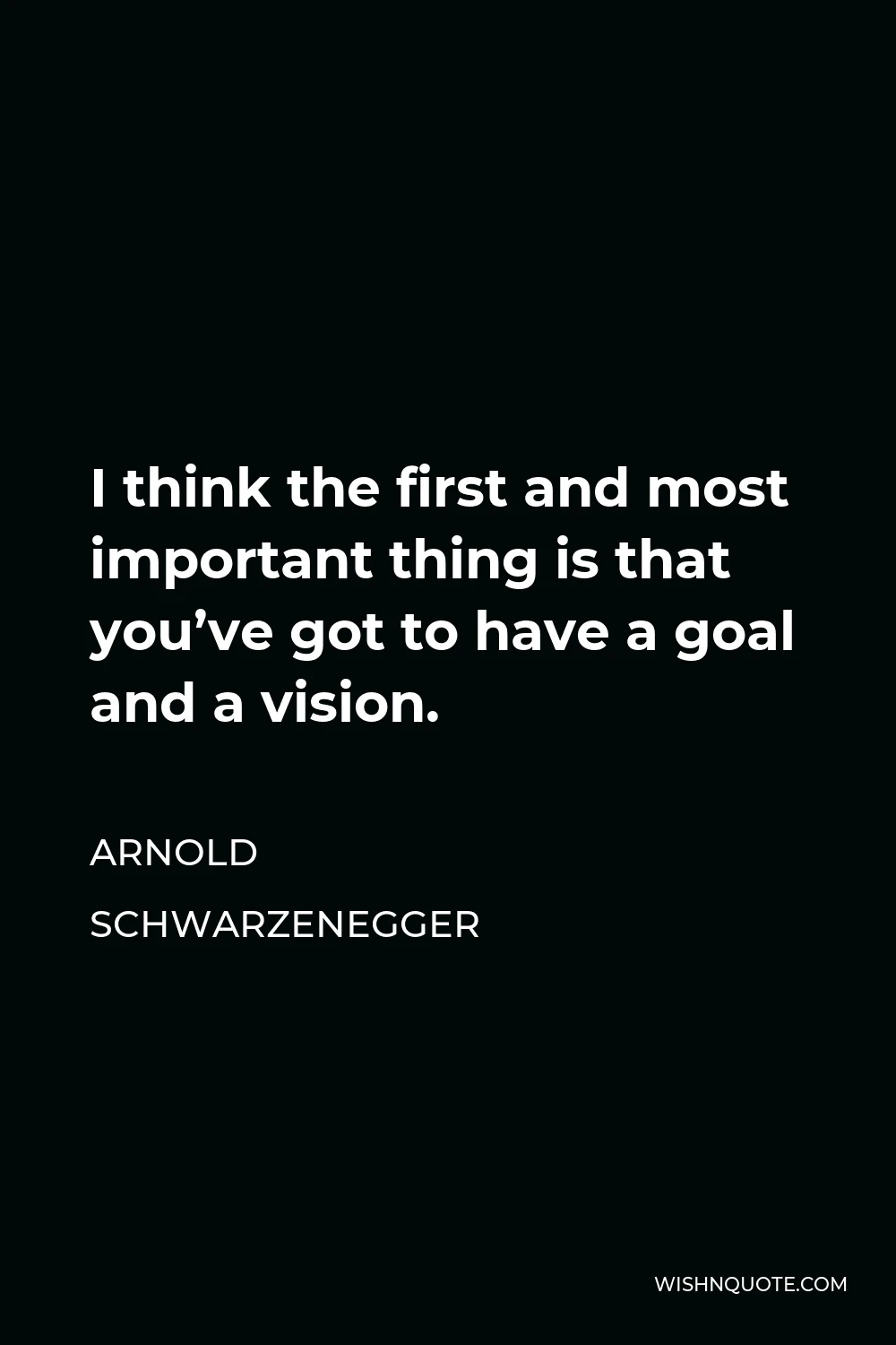 Arnold Schwarzenegger Quote - I think the first and most important thing is that you’ve got to have a goal and a vision.