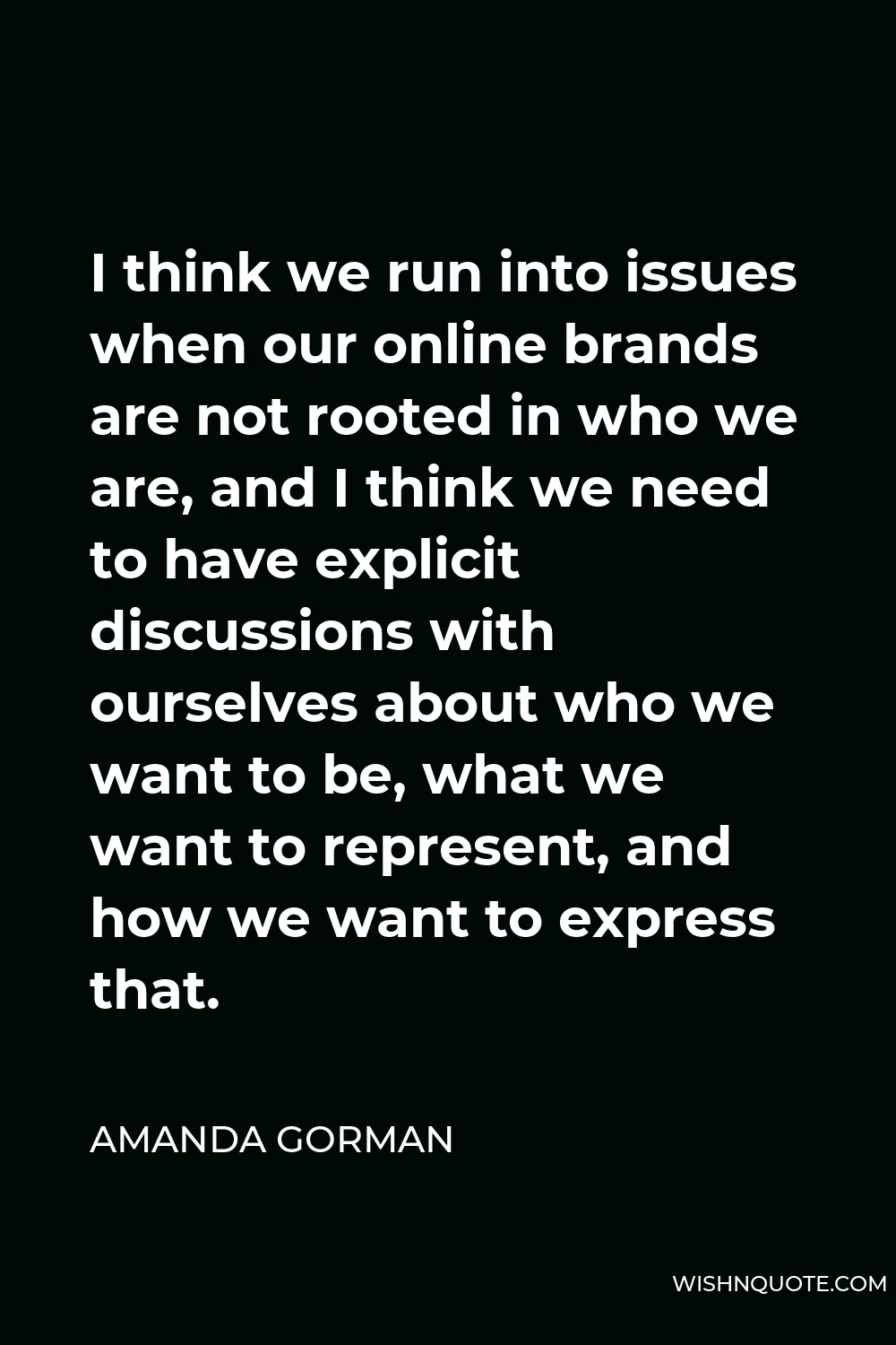 Amanda Gorman Quote - I think we run into issues when our online brands are not rooted in who we are, and I think we need to have explicit discussions with ourselves about who we want to be, what we want to represent, and how we want to express that.
