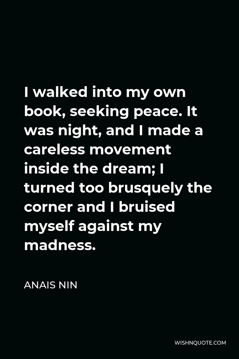 Anais Nin Quote - I walked into my own book, seeking peace. It was night, and I made a careless movement inside the dream; I turned too brusquely the corner and I bruised myself against my madness.