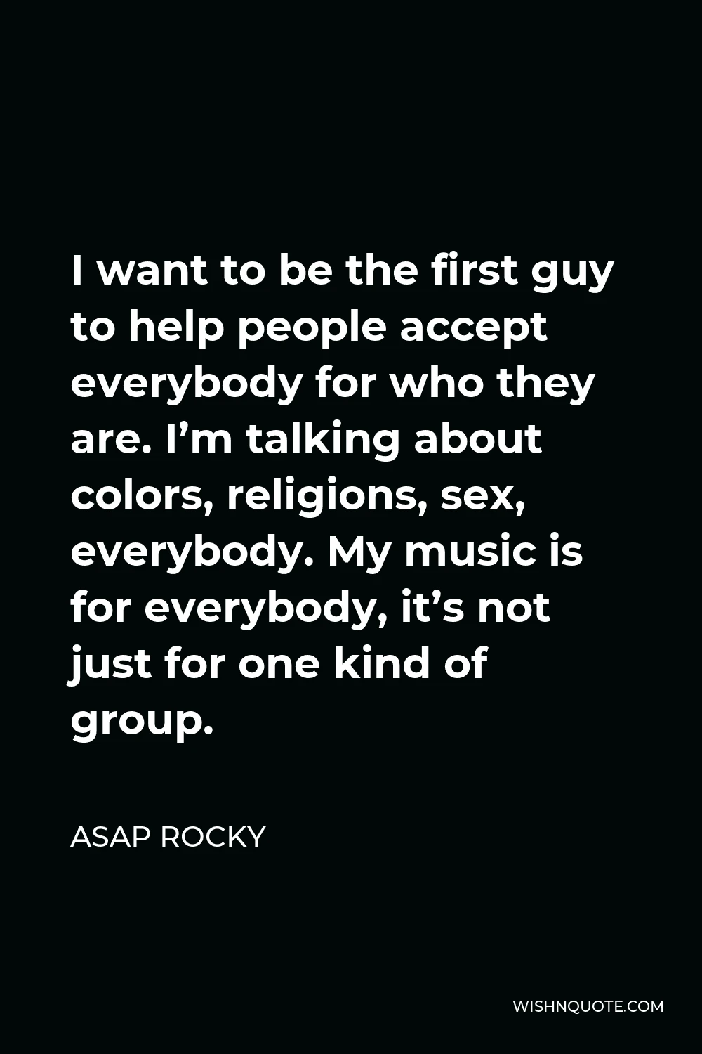 ASAP Rocky Quote - I want to be the first guy to help people accept everybody for who they are. I’m talking about colors, religions, sex, everybody. My music is for everybody, it’s not just for one kind of group.