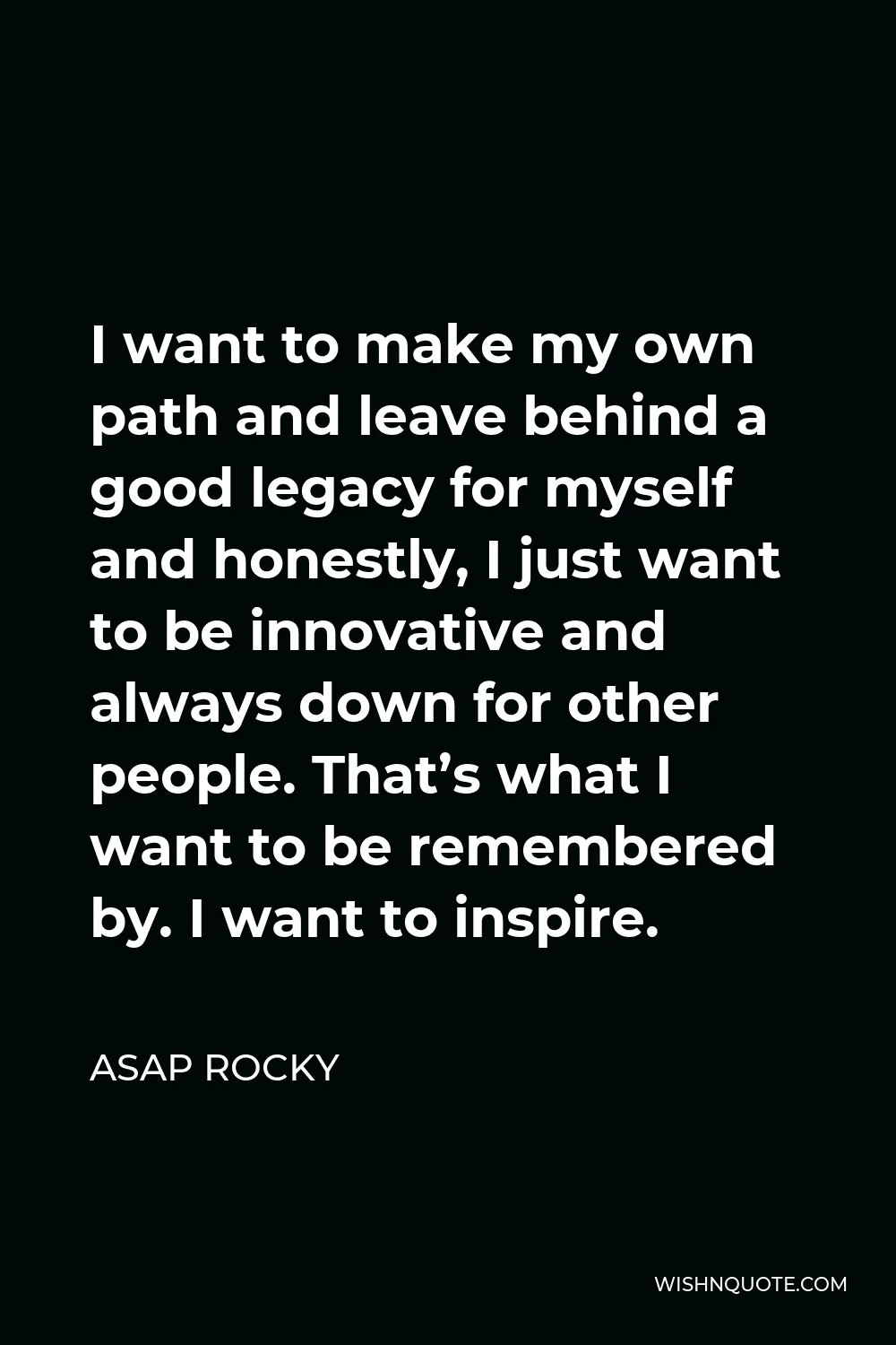 ASAP Rocky Quote - I want to make my own path and leave behind a good legacy for myself and honestly, I just want to be innovative and always down for other people. That’s what I want to be remembered by. I want to inspire.